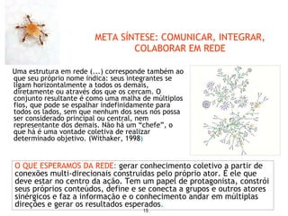 Uma estrutura em rede (...) corresponde também ao que seu próprio nome indica: seus integrantes se ligam horizontalmente a todos os demais, diretamente ou através dos que os cercam. O conjunto resultante é como uma malha de múltiplos fios, que pode se espalhar indefinidamente para todos os lados, sem que nenhum dos seus nós possa ser considerado principal ou central, nem representante dos demais. Não há um “chefe”, o que há é uma vontade coletiva de realizar determinado objetivo. (Withaker, 1998 ) META SÍNTESE: COMUNICAR, INTEGRAR, COLABORAR EM REDE O QUE ESPERAMOS DA REDE :  gerar conhecimento coletivo a partir de conexões multi-direcionais construídas pelo próprio ator. É ele que deve estar no centro da ação. Tem um papel de protagonista, constrói seus próprios conteúdos, define e se conecta a grupos e outros atores sinérgicos e faz a informação e o conhecimento andar em múltiplas direções e gerar os resultados esperados .  