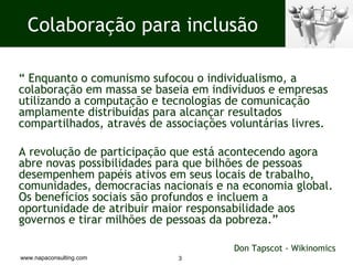 “  Enquanto o comunismo sufocou o individualismo, a colaboração em massa se baseia em indivíduos e empresas utilizando a computação e tecnologias de comunicação amplamente distribuídas para alcançar resultados compartilhados, através de associações voluntárias livres. A revolução de participação que está acontecendo agora abre novas possibilidades para que bilhões de pessoas desempenhem papéis ativos em seus locais de trabalho, comunidades, democracias nacionais e na economia global. Os benefícios sociais são profundos e incluem a oportunidade de atribuir maior responsabilidade aos governos e tirar milhões de pessoas da pobreza.”    Don Tapscot - Wikinomics Colaboração para inclusão 