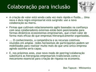 A criação de valor está sendo cada vez mais rápida e fluída... Uma nova e dura regra empresarial está surgindo: use a nova colaboração ou morra. Firmas que cultivam relacionamento agéis baseados na confiança com seus colaboradores externos estão bem posicionadas para formas dinâmicos ecossistemas empresariais, que criam valor de forma mais eficaz do que empresas hierarquicamente organizadas. ... O conhecimento, a competência e os recursos coletivos reunidos em amplas  redes horizontais de participantes podem ser mobilizados para realizar muito mais do que uma única empresa agindo sozinha seria capaz. E, nos próximos anos, esse novo modo de peering/colaboração substituirá as hierarquias empresariais tradicionais como o mecanismo essencial para criação de riqueza na economia. Don Tapscot - Wikinomics Colaboração para inclusão 