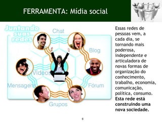 FERRAMENTA: Mídia social Essas redes de pessoas vem, a cada dia, se tornando mais poderosa, independente e articuladora de novas formas de organização do conhecimento, trabalho, economia, comunicação, política, consumo.  Esta rede está construindo uma nova sociedade. 