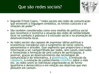 Segundo Fritjot Capra, ‘’redes sociais são redes de comunicação que envolvem a linguagem simbólica, os limites culturais e as relações de poder’’.  São também consideradas como uma medida de política social que reconhece e incentiva a atuação das redes de solidariedade local no combate à pobreza e à exclusão social e na promoção do desenvolvimento local. As redes sociais são capazes de expressar idéias políticas e econômicas inovadoras com o surgimento de novos valores, pensamentos e atitudes. Esse segmento que proporciona a ampla informação a ser compartilhada por todos, sem canais reservados e fornecendo a formação de uma cultura de participação, é possível, graças ao desenvolvimento das tecnologias de comunicação e da informática, à  globalização , à evolução da  cidadania , à evolução do conhecimento  científico  sobre a vida etc. as redes unem os indivíduos organizando-os de forma igualitária e democrática e em relação aos objetivos que eles possuem em comum. Que são redes sociais? 