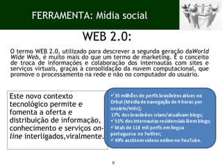 WEB 2.0: O termo WEB 2.0, utilizado para descrever a segunda geração da World Wide Web , é muito mais do que um termo de marketing. É o conceito de troca de informações e colaboração dos internautas com sites e serviços virtuais, graças à consolidação da nuvem computacional, que promove o processamento na rede e não no computador do usuário.  Este novo contexto tecnológico permite e fomenta a oferta e distribuição de informação, conhecimento e serviços  on-line  interligados,viralmente. FERRAMENTA: Mídia social 