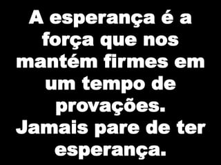 A esperança é a força que nos mantém firmes em um tempo de provações.Jamais pare de ter esperança.