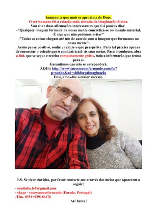 humano, a que mais se aproxima de Deus.
O ser humano foi a criação mais elevada da imaginação divina.
Vou sitar duas afirmações interessantes que li á poucos dias:
-"Qualquer imagem formada na nossa mente concretiza-se no mundo material.
É algo que não podemos evitar"
-"Todas as coisas chegam até nós de acordo com a imagem que formamos na
nossa mente".
Assim pense positivo, sonhe e realize o que perspetiva. Para tal precisa apenas
de encontrar o veiculo que o conduzirá até ás suas metas. Para o conhecer, abra
o link que se segue e receba completamente grátis, toda a informação que temos
para si.
Garantimos que não se arrependerá.
AQUI: http://www.sucessocomfernando.com/fc/?
p=sonho&ad=sldhforçaimaginação
Desejamos-lhe o maior sucesso.
P.S. Se tiver duvidas, por favor contacte-me através dos meios que aparecem a
seguir:
- coutinho.fe5@gmail.com
- skype - sucessocomfernando (Parede, Portugal)
-Tlm- 0351+929184476
Até breve!
 