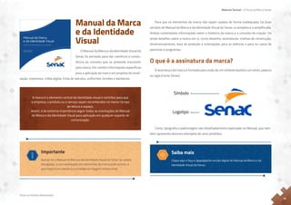 Material Textual – A Força da Marca Senac
Todos os Direitos Reservados
15
Para que os elementos da marca não sejam usados de forma inadequada, há duas
versões do Manual da Marca e da Identidade Visual do Senac: a completa e a simplificada.
Ambas contemplam informações sobre o histórico da marca e o conceito de criação. Há
ainda detalhes sobre a marca em si, como desenho, assinaturas, malhas de construção,
dimensionamento, área de proteção e orientações para as editoras e para os casos de
parcerias e programas.
O que é a assinatura da marca?
A assinatura da marca é formada pela união de um símbolo (avião) e um texto, palavra
ou sigla (nome Senac).
Cores, tipografia e padronagem são detalhadamente explicadas no Manual, que tam-
bém apresenta diversos exemplos de usos proibidos.
Símbolo
Logotipo
O que é a assinatura
da marca?
A assinatura da marca é formada pela
união de um símbolo (avião) e um texto,
palavra ou sigla (nome Senac).
Manual da Marca
e da Identidade
Visual
O Manual da Marca e da Identidade Visual do
Senac foi pensado para dar coerência e consis-
tência ao conceito que se pretende transmitir
pela marca. Ele contém informações específicas
para a aplicação da marca em projetos de sinali-
zação, impressos, mídia digital, frota de veículos, uniformes, brindes e bandeiras.
A marca é o elemento central da identidade visual e contribui para que
a empresa, o produto ou o serviço sejam reconhecidos no menor tempo
de leitura e espaço.
Assim, é de extrema importância seguir todas as orientações do Manual
da Marca e da Identidade Visual para aplicação em qualquer suporte de
comunicação.
Importante
Apesar de o Manual da Marca e da Identidade Visual do Senac ter ampla
divulgação, o uso inadequado dos elementos da marca pode ocorrer, o
que impacta na coesão e na unidade da imagem institucional.
Saiba mais
Clique aqui e faça o download da versão digital do Manual da Marca e da
Identidade Visual do Senac.
 
