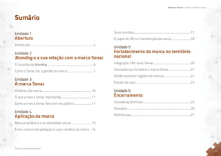 Material Textual – A Força da Marca Senac
Todos os Direitos Reservados
2
Sumário
Unidade 1
Abertura
Introdução.......................................................................................... 4
Unidade 2
Branding e a sua relação com a marca Senac
O conceito de branding.................................................................. 6
Como o Senac faz a gestão da marca...................................... 7
Unidade 3
A marca Senac
Histórico da marca........................................................................10
O que a marca Senac representa............................................11
Como a marca Senac fala com seu público.........................11
Unidade 4
Aplicação da marca
Manual da Marca e da Identidade Visual..............................15
Erros comuns de aplicação e usos corretos da marca....16
Usos corretos.................................................................................17
O papel do DN na manutenção da marca............................18
Unidade 5
Fortalecimento da marca no território
nacional
Integração CNC-Sesc-Senac.....................................................20
Unicidade que fortalece a marca Senac................................21
Direito autoral e registro de marcas.......................................21
Estudo de caso...............................................................................23
Unidade 6
Encerramento
Considerações finais....................................................................25
Glossário...........................................................................................26
Referências......................................................................................27
 