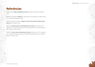 Material Textual – A Força da Marca Senac
Todos os Direitos Reservados
26
Referências
DOHME, Vania. Gestão e identidade de marcas. São Paulo: Editora Senac São Paulo,
2018.
MARTINS, José Roberto. Branding: um manual para você criar, gerenciar e avaliar marcas.
3. ed. São Paulo: GlobalBrands, 2006.
SENAC. Departamento Nacional. Código de conduta e ética [do] Senac Departamento
Nacional. Rio de Janeiro, 2018.
SENAC. DN. Manual da marca e da identidade visual do Senac. Rio de Janeiro, 2017.
Disponível em: <http:/
/www.dn.senac.br/wp-content/uploads/2017/03/manualmarca.
pdf>. Acesso em: 29 out. 2018.
SENAC. DN. Plano de Ação do Departamento Nacional. Rio de Janeiro, 2017. Disponível
em: <http:/
/www.dn.senac.br/wp-content/uploads/2018/02/plano_acao_2017.pdf>.
Acesso em: 29 out. 2018.
 