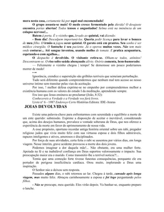 mora nesta casa, certamente há por aqui mal encomendado!
O grupo assusta-se mais! O medo cresce fermentado pela dúvida! O desajuste
encontra portas abertas! Todos tensos e angustiados! Selma está na iminência de um
colapso nervoso!...
Batem à porta. É o vizinho que, levado ao quintal, vai dizendo:
- Bom dia! Desculpem importuná-los. Queria pedir licença para levar o boneco
de meu filho. O irmão o jogou neste quintal. O garoto está em prantos. Seu sonho é ser
médico cirurgião. O fantoche é seu paciente. Já o operou muitas vezes. Náo tem mais
onde costurar... Até sangue inventou, usando molho de tomate. E pratica acupuntura,
espetando-o com agulhas...
O despacho é devolvido. O visitante retira-se. Olham-se todos, atônitos!
Descontraem-se. O riso solto saúda abençoado alívio. Osório comenta, bem-humorado:
— Felizmente o vizinho chegou | tempo! Se demorasse um pouco poderiamos
morrer de medo!
• ••
Ignorância, crendice e superstição são grilhões terríveis que semeiam perturbação.
Tudo será diferente quando compreendermos que nenhum mal tem acesso ao nosso
universo íntimo sem transitar pelas vias da aceitação.
Por isso, ! melhor defesa exprime-se no empenho por compreendermos melhor a
existência humana com os valores do estudo I da meditação, aprendendo sempre.
Era isso que Jesus ensinava ao proclamar (João, 8:32):
Conhecereis a Verdade e a Verdade vos fará livres.
Livro n° 6 - 1987 Endereço Certo Histórias Editora: IDE-Araras
JOIAS DEVOLVIDAS
Existe uma palavra-chave para enfrentarmos com serenidade e equilíbrio a morte de
um ente querido: submissão. Exprime a disposição de aceitar o inevitável, considerando
que, acima dos desejos humanos, prevalece a vontade soberana de Deus, que nos oferece a
experiência da morte em favor do aprimoramento de nossa vida.
A esse propósito, oportuno recordar antiga história oriental sobre um rabi, pregador
religioso judeu que vivia muito feliz com sua virtuosa esposa e dois filhos admiráveis,
rapazes inteligentes e ativos, amorosos e disciplinados.
Por força de suas atividades, certa feita o rabi se ausentou por vários dias, em longa
viagem. Nesse ínterim, grave acidente provocou a morte dos dois jovens.
Podemos imaginar a dor daquela mãe!... Não obstante, era uma mulher forte.
Apoiada na fé e na inabalável confiança em Deus suportou valorosamente o impacto. Sua
preocupação maior era o marido. Como transmitir-lhe a terrível notícia?!...
Temia que uma comoção forte tivesse funestas consequências, porquanto ele era
portador de perigosa insuficiência cardíaca. Orou muito, implorando a Deus uma
inspiração.
O Senhor náo a deixou sem resposta.
Passados alguns dias, o rabi retornou ao lar. Chegou à tarde, cansado após longa
viagem, mas muito feliz. Abraçou carinhosamente a esposa e foi logo perguntando pelos
fílhos.
- Náo se preocupe, meu querido. Eles virão depois. Va banhar-se, enquanto preparo
o lanche.
 