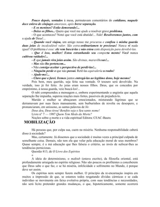 Pouco depois, sentados à mesa, permutavam comentários do cotidiano, naquele
doce enlevo de cônjuges amorosos, após breve separação.
- E os meninos? Estão demorando!...
- Deixe os fílhos... Quero que você me ajude a resolver grave problema.
- O que aconteceu? Notei que você está abatida!... Fale! Resolveremos juntos, com
a ajuda de Deus!...
- Quando você viajou, um amigo nosso me procurou e confiou à minha guarda
duas joias de incalculável valor. São extra-ordinariamen te preciosas! Nunca vi nada
igual! O problema é esse: ele vem buscá-las e náo estou com disposição para devolvê-las.
- Que é isso, mulher! Estou estranhando seu comporta mento! Você nunca
cultivou vaidades!...
- E que jamais vira joias assim. São divinas, maravilhosas!...
- Mas não lhe pertencem...
- Não consigo aceitar a perspectiva de perdê-las!...
- Ninguém perde o que náo possui. Retê-las equivalería a roubo!
- Ajude-me!...
- Claro que o farei. Iremos juntos entregá-las ao legítimo dono, hoje mesmo!
Pois bem, meu querido, seja feita sua vontade. O tesouro será devolvido. Na
verdade, isso já foi feito. As joias eram nossos filhos. Deus, que os concedeu por
empréstimo, à nossa guarda, veio buscá-los!...
O rabi compreendeu a mensagem e, embora experimentando a angústia que aquela
separação lhe impunha, superou reações mais fortes, passíveis de prejudicá-lo.
Marido e mulher se abraçaram emocionados, misturando lágrimas que se
derramavam por suas faces mansamente, sem burburinhos de revolta ou desespero, e
pronunciaram, em uníssono, as santas palavras de Jó:
Deus deu, Deus tirou! Bendito seja o Seu santo nome!
Livro n° 7 — 1987 Quem Tem Medo da Morte?
Noções sobre a morte e a vida espiritual Editora: CEAC-Bauru
MOBILIZAÇÃO
Há pessoas que, por culpa sua, caem na miséria. Nenhuma responsabilidade caberá
disso à sociedade?
Mas, certamente. Já dissemos que a sociedade é muitas vezes a principal culpada de
semelhante coisa. Demais, não tem ela que velar pela educação moral de seus membros?
Quase sempre, é a má educação que lhes falseia o critério, ao invés de sufocar-lhes as
tendências perniciosas.
Questão 813, de O Livro dos Espíritos
«
A ideia do determinismo, o maktub (estava escrito), da filosofia oriental, está
profundamente arraigada no espírito religioso. Não são poucos os profitentes a conceberem
que Deus sabe o que faz, e se há miséria, infelicidade e sofrimento no Mundo, é porque
deve ser assim.
Os espíritas nem sempre fazem melhor. O princípio da re-encarnaçáo inspira em
muitos a impressão de que, se estamos todos resgatando dívidas cármicas e se cada
indivíduo se movimenta em faixa evolutiva própria, com suas tendências e necessidades,
não será lícito pretender grandes mudanças, o que, hipoteticamente, somente ocorrerá
 