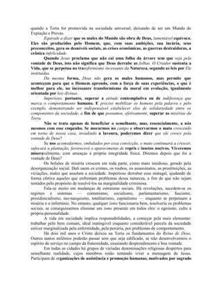 quando a Terra for promovida na sociedade universal, deixando de ser um Mundo de
Expiação e Provas.
Equivale a dizer que os males do Mundo são obra de Deus, lamentável equivoco.
Eles são produzidos pelo Homem, que, com suas ambições, sua incúria, seus
preconceitos, gera os desníveis sociais, as crises econômicas, as guerras destruidoras, a
crônica infelicidade.
Quando Jesus proclama que não cai uma folha da árvore sem que seja pela
vontade de Deus, isto não significa que Deus derrube as folhas. O Criador sustenta a
Vida, que se perpetua no transformismo incessante da Natureza, segundo as leis por Ele
instituídas.
Da mesma forma, Deus não gera os males humanos, mas permite que
aconteçam para que o Homem aprenda, com a força de suas experiências, o que é
melhor para ele, no incessanre transformismo da moral em evolução, igualmente
orientada por leis divinas.
Imperioso, portanto, superar a atitude contemplativa ou de indiferença que
marca o comportamento humano. E preciso mobilizar os homens pela palavra e pelo
exemplo, demonstrando ser indispensável estabelecer elos de solidariedade entre os
componentes da sociedade, a fim de que possamos, efetivamente, superar as misérias da
Terra.
Não se trata apenas de beneficiar o semelhante, mas, essencialmente, a nós
mesmos com esse empenho. Se morarmos no campo e observarmos o mato crescendo
em torno de nossa casa, invadindo a lavoura, poderemos dizer que ele cresce pela
vontade de Deus?
Se nos acomodarmos, embalados por essa convicção, o mato continuará a crescer,
sufocará a plantação, favorecerá o aparecimento de repris e insetos nocivos. Viveremos
miseravelmente, com ameaças à própria integridade física. Diremos depois que foi a
vontade de Deus?
Os bolsões de miséria crescem em toda parte, como mato insidioso, gerado pela
desorganização social. Dali saem os crimes, os roubos, os assassinatos, as prostituições, as
viciações, males que assolam a sociedade. Imperioso derrubar esse matagal, ajudando de
forma efetiva aqueles que enfrentam problemas dessa natureza, a fim de que não sejam
tentados pelo propósito de resolvê-los na marginalidade criminosa.
Fala-se muito em mudanças de estruturas sociais. Há revoluções, sucedem-se os
regimes e sistemas — comunismo, socialismo, parlamentarismo, fascismo,
presidencialismo, mo-narquismo, totalitarismo, capitalismo — enquanto se perpetuam a
miséria e o infortúnio. No entanto, qualquer ismo funcionaria bem, resolvería os problemas
sociais, se conseguíssemos eliminar um ismo presente em todos eles: o egoísmo, culto à
própria personalidade.
A vida em sociedade implica responsabilidades, a começar pela mais elementar:
trabalhar pelo bem comum, ideal inatingível enquanto considerável parcela da sociedade
estiver marginalizada pela enfermidade, pela penúria, por problemas de comportamento.
Há dois mil anos o Cristo deixou na Terra os fundamentos do Reino de Deus.
Outros tantos milênios poderão passar sem que seja edificado, se não desenvolvermos o
espírito de serviço no campo da fraternidade, ensaiando desprendimento e boa vontade.
Em todas as cidades há grupos de variadas denominações religiosas despertos para
semelhante realidade, cujos membros estão tentando viver a mensagem de Jesus.
Participam de organizações de assistência e promoçáo humanas, motivados por sagrado
 