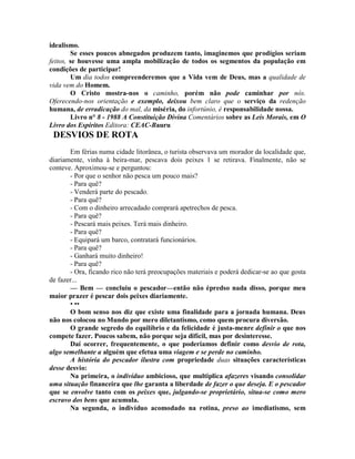 idealismo.
Se esses poucos abnegados produzem tanto, imaginemos que prodígios seriam
feitos, se houvesse uma ampla mobilização de todos os segmentos da população em
condições de participar!
Um dia todos compreenderemos que a Vida vem de Deus, mas a qualidade de
vida vem do Homem.
O Cristo mostra-nos o caminho, porém não pode caminhar por nós.
Oferecendo-nos orientação e exemplo, deixou bem claro que o serviço da redenção
humana, de erradicação do mal, da miséria, do infortúnio, é responsabilidade nossa.
Livro n° 8 - 1988 A Constituição Divina Comentários sobre as Leis Morais, em O
Livro dos Espíritos Editora: CEAC-Bauru
DESVIOS DE ROTA
Em férias numa cidade litorânea, o turista observava um morador da localidade que,
diariamente, vinha à beira-mar, pescava dois peixes 1 se retirava. Finalmente, não se
conteve. Aproximou-se e perguntou:
- Por que o senhor não pesca um pouco mais?
- Para quê?
- Venderá parte do pescado.
- Para quê?
- Com o dinheiro arrecadado comprará apetrechos de pesca.
- Para quê?
- Pescará mais peixes. Terá mais dinheiro.
- Para quê?
- Equipará um barco, contratará funcionários.
- Para quê?
- Ganhará muito dinheiro!
- Para quê?
- Ora, ficando rico não terá preocupações materiais e poderá dedicar-se ao que gosta
de fazer...
— Bem — concluiu o pescador—então não épredso nada disso, porque meu
maior prazer é pescar dois peixes diariamente.
• ••
O bom senso nos diz que existe uma finalidade para a jornada humana. Deus
não nos colocou no Mundo por mero diletantismo, como quem procura diversão.
O grande segredo do equilíbrio e da felicidade é justa-menre definir o que nos
compete fazer. Poucos sabem, não porque seja difícil, mas por desinteresse.
Daí ocorrer, frequentemente, o que poderiamos definir como desvio de rota,
algo semelhante a alguém que efetua uma viagem e se perde no caminho.
A história do pescador ilustra com propriedade duas situações características
desse desvio:
Na primeira, o indivíduo ambicioso, que multiplica afazeres visando consolidar
uma situação financeira que lhe garanta a liberdade de fazer o que deseja. E o pescador
que se envolve tanto com os peixes que, julgando-se proprietário, situa-se como mero
escravo dos bens que acumula.
Na segunda, o indivíduo acomodado na rotina, preso ao imediatismo, sem
 