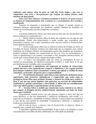 cogitações mais nobres, além do peixe de cada dia. Perde tempo e não raro se
compromete com vícios e desregramentos que vicejam em tediosa inércia, como
miasmas em água parada.
Entre essas duas situações extremadas transitam os homens, em graus menores
ou maiores de comprometimento com a ambição ou o acomodamento, favo recendo a
manifestação
frequente de desajustes e perturbações que os afligem. E quando surgem as
cobranças cármicas, representadas por dissabores variados, desabam no desespero, na
revolta, na inconformação, que lhes complicam a existência.
• ••
A Doutrina Espírita nos oferece um roteiro precioso para que náo nos percamos em
desvios indesejáveis, explicando-nos:
1 — Somos Espíritos imortais, filhos de Deus, que imprimiu em nós algo de suas
potencialidades. Dentre elas destacaríamos o poder criador, que exercitamos pelo
pensamento contínuo, com o qual sustentamos nosso universo interior e desenvolvemos
nossas próprias iniciativas.
2o
— Fomos criados para o Bem, que se realiza no esforço da Verdade, do Amor, da
Caridade, da Justiça. Podemos constatar isso observando que ao negarmos esses valores
fatalmente nos tornamos infelizes, tão desajustados quanto uma laranjeira que pretendesse
produzir melancias. Quando nos comprazemos no erro, no vício, na inconsequência, é
como se agredíssemos a nós mesmos, exercitando o mal, porquanto intrinseca-mente, de
acordo com a nossa filiação divina, estamos destinados ao Bem.
3o
— A Terra é um educandário onde nos vemos na contingência de usar, no
instituto da reencarnação, um admirável instrumento evolutivo: o corpo físico. É ele que
nos familiariza com o trabalho, ante a necessidade
de garantir-lhe a subsistência, sob inspiração do instinto de conservação,
próprio dos seres vivos, ajudando-nos a superar a indolência; é ele o agente precioso
para choques evolutivos como o nascimento e a morte, que agitam os refolhos de nossa
consciência, acelerando o despertar para a responsabilidade.
4o
— Os sofrimentos humanos, tanto físicos como espirituais, desbastam nossas
imperfeições mais grosseiras, ajudando-nos a compreender que, assim como as
laranjeiras foram feitas para produzir laranjas, o homem foi criado para realizar o
Bem. É por isso que nossos impulsos mais generosos, no exercício da solidariedade,
manifestam-se quando enfrentamos a adversidade. E difícil não nos sensibilizarmos
com a dor alheia quando a experimentamos em nós mesmos.
5o
— Seremos felizes à medida que orientarmos nossas iniciativas no esforço
por cumprir os desígnios divinos, admiravelmente sintetizados nas lições de Jesus,
mestre por excelência.
Inegavelmente, nenhum roteiro, por mais precioso, objetivo e claro, fará algo em
nosso benefício, se não nos dispusermos a conhecê-lo devidamente, pelo estudo, e a
seguir-lhe as orientações, caminhando na direção indicada. A perseverança nesse propósito
é, sem dúvida, uma questão de maturidade. Consideremos, entretanto, a vantagem de
acelerar esse amadurecimento.
Não se trata de forçar a natureza, mas de favorecer-lhe os objetivos. Quem se
empenha mais, caminha mais depressa.
E importante cogitarmos dessa possibilidade, já que a meta a ser atingida é a nossa
realização plena como filhos de Deus, habilitando-nos à felicidade em plenitude.
 