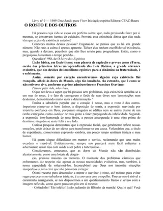 Livro n° 9 — 1989 Uma Razão para Viver Iniciação espírita Editora: CEAC-Bauru
O ROSTO E DOS OUTROS
Há pessoas cuja vida se escoa em perfeita calma; que, nada precisando fazer por si
mesmas, se conservam isentas de cuidados. Provará essa existência ditosa que elas nada
têm que expiar de existência anterior?
Conheces muitas dessas pessoas? Enganas-te, se pensas que as há em grande
número. Não raro, a calma é apenas aparente. Talvez elas tenham escolhido tal existência,
mas, quando a deixam, percebem que não lhes serviu para progredirem. Então, como o
preguiçoso, lamentam o tempo perdido...
Questão n° 988, de O Livro dos Espíritos
Lição básica, em Espiritismo: num planeta de expiação e provas como aTerra,
escola das primeiras letras no aprendizado das Leis Divinas, a grande alavanca
evolutiva, que nos desloca do imobilismo egoístico para a dinâmica da fraternidade, é
o sofrimento.
Assim, somente por exceção encontraremos alguém cuja existência flui
tranquila, alheio às dores do Mundo, algo tão inusitado, tão estranho, que é como se
não estivesse vivo, conforme exprime admiravelmente Francisco Otaviano:
Passou pela vida, não viveu.
O que nos leva a supor que bá pessoas sem problemas, cuja existência semelha-se a
um mar de rosas, é o fato de carregarem o fardo de suas dores sem lamentações nem
desânimo, demonstrando muito valor e determinação. '
Ensina a sabedoria popular que o coração é nosso, mas o rosto é dos outros.
Imperioso conservar o bom ânimo, a disposição de sorrir, a expressão suavizada por
irrestrita confiança em Deus, porquanto ninguém se edifica nem se anima diante de um
cenho carregado, como outdoor de mau gosto a fazer propaganda da infelicidade. Segundo
a expressão bem-humorada de uma freira, a pessoa amargurada é uma obra prima do
demônio: ninguém se sente feliz a seu lado.
Curiosa pesquisa demonstrou que a expressão facial, que geralmente reflete nossas
emoções, pode deixar de ser efeito para transformar-se em causa. Voluntários que, a título
de experiência, conservaram expressão sombria, em pouco tempo sentiram tristeza e mau
humor.
Há quem alegue dificuldade em manter o sorriso, reclamando que seus males
excedem o razoável. Evidentemente, sempre nos parecerá mais fácil enfrentar a
adversidade sendo rico com saúde a ser pobre e tuberculoso...
Consideremos, entretanto, que as dores do Mundo não são distribuídas
aleatoriamente, como uma loteria de desgta-
ças, prêmios maiores ou menores. O montante dos problemas cármicos que
enfrentamos diz respeito não apenas às nossas necessidades evolutivas, mas, também, à
nossa capacidade de solucioná-los. Inconcebível que Deus nos imponha situações
insuportáveis, uma cruz que não possamos carregar.
Ótimo recurso para desanuviar a mente e suavizar o rosto, até mesmo para evitar
rugas precoces e perturbadoras tristezas, é a conversa com o espelho. Parecer-nos-á risível a
carantonha amargurada, se nos dispusermos a um questionamento franco e severo com a
imagem refletida, como quem passa um pito em si mesmo:
- Coitadinho! Tão infeliz! Estão judiando do filhinho da mamãe! Qual o quê! Você
 