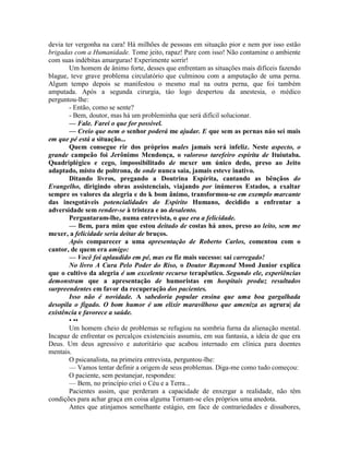 devia ter vergonha na cara! Há milhões de pessoas em situação pior e nem por isso estão
brigadas com a Humanidade. Tome jeito, rapaz! Pare com isso! Não contamine o ambiente
com suas indébitas amarguras! Experimente sorrir!
Um homem de ânimo forte, desses que enfrentam as situações mais difíceis fazendo
blague, teve grave problema circulatório que culminou com a amputação de uma perna.
Algum tempo depois se manifestou o mesmo mal na outra perna, que foi também
amputada. Após a segunda cirurgia, táo logo despertou da anestesia, o médico
perguntou-lhe:
- Então, como se sente?
- Bem, doutor, mas há um probleminha que será difícil solucionar.
— Fale. Farei o que for possível.
— Creio que nem o senhor poderá me ajudar. E que sem as pernas náo sei mais
em que pé está a situação...
Quem consegue rir dos próprios males jamais será infeliz. Neste aspecto, o
grande campeão foi Jerônimo Mendonça, o valoroso tarefeiro espírita de Ituiutaba.
Quadriplégico e cego, impossibilitado de mexer um único dedo, preso ao Jeito
adaptado, misto de poltrona, de onde nunca saia, jamais esteve inativo.
Ditando livros, pregando a Doutrina Espírita, cantando as bênçãos do
Evangelho, dirigindo obras assistenciais, viajando por inúmeros Estados, a exaltar
sempre os valores da alegria e do k bom ânimo, transformou-se em exemplo marcante
das inesgotáveis potencialidades do Espírito Humano, decidido a enfrentar a
adversidade sem render-se à tristeza e ao desalento.
Perguntaram-lhe, numa entrevista, o que era a felicidade.
— Bem, para mim que estou deitado de costas há anos, preso ao leito, sem me
mexer, a felicidade seria deitar de bruços.
Após comparecer a uma apresentação de Roberto Carlos, comentou com o
cantor, de quem era amigo:
— Você foi aplaudido em pé, mas eu fiz mais sucesso: saí carregado!
No livro A Cura Pelo Poder do Riso, o Doutor Raymond Mood Junior explica
que o cultivo da alegria é um excelente recurso terapêutico. Segundo ele, experiências
demonstram que a apresentação de humoristas em hospitais produz resultados
surpreendentes em favor da recuperação dos pacientes.
Isso não é novidade. A sabedoria popular ensina que uma boa gargalhada
desopila o fígado. O bom humor é um elixir maravilhoso que ameniza as agrura| da
existência e favorece a saúde.
• ••
Um homem cheio de problemas se refugiou na sombria furna da alienação mental.
Incapaz de enfrentar os percalços existenciais assumiu, em sua fantasia, a ideia de que era
Deus. Um deus agressivo e autoritário que acabou internado em clínica para doentes
mentais.
O psicanalista, na primeira entrevista, perguntou-lhe:
— Vamos tentar definir a origem de seus problemas. Diga-me como tudo começou:
O paciente, sem pestanejar, respondeu:
— Bem, no princípio criei o Céu e a Terra...
Pacientes assim, que perderam a capacidade de enxergar a realidade, não têm
condições para achar graça em coisa alguma Tornam-se eles próprios uma anedota.
Antes que atinjamos semelhante estágio, em face de contrariedades e dissabores,
 
