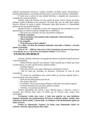 podemos perfeitamente preservar a própria sanidade, aliviando tensões desajustantes e
emoções perturbadoras, com pitadas de bom humor e exercícios de otimismo e serenidade.
O ideal seria o cultivo de uma atitude filosófica, o empenho por encararmos a
realidade sob a ótica da reflexão.
Xantipa, esposa de Sócrates, era uma mulher de gênio terrível, dessas que fazem
qualquer mortal arrepender-se do casamento. Há quem diga que ele tinha duas opções:
tornar-se filósofo ou matar a mulher. Felizmente optou pela primeira e a Humanidade
ganhou um de seus grandes filósofos.
Quando foi preso e condenado à morte, sob a alegação de que corrompia os jovens,
apenas porque os ensinava a pensar, Xantipa não se conformava:
— Não aceito isso, Sócrates. Os juizes não podiam condená-lo!
O filósofo respondeu:
— Náo te preocupes. Eles também estão condenados. Morrerão um dia...
— Mas és inocente!
E ele, tranquilo:
— Preferirías que eu fosse culpado?
Se o olhar vai além das humanas limitações, buscando o Infinito, o coração
jamais se perturba.
Livro n° 10 — 1990 Um Jeito de Ser Feliz Comentários em torno de Esperanças
e Consolações 4a. pane de O Livro dos Espíritos Editora: CEAC-Bauru
0 ENIGMA DO BERÇO
Graziela, eficiente enfermeira encarregada do berçário em grande hospital, procurou
o chefe da pediatria.
— Doutor Plácido, trago-lhe uma charada. Venho notando que os bebês que ficam
no último berço, no canto, choram menos, dormem melhor...
— Cantinho mágico?
— Pode parecer tolice, mas outras enfermeiras constataram o mesmo.
— Não há nada que justifique tal diferença. Certamente se trata de mera
coincidência.
— O cúmulo da coincidência, pois muitos bebês já estiveram naquele berço e,
invariavelmente, eram mais calmos.
— Então há uma fada protetora que fica ali.
— Ora, doutor, falo sério!
— Eu também. Talvez seja um berço milagroso, fabricado com madeira especial.
— Continua brincando, mas, por favor, pense no assunto.
— Está bem, vou contratar um detetive!
Embora aparentando não levá-la a sério, Plácido passou a observar o berço e
constatou que Graziela tinha razão. Os bebês que ali ficavam eram sempre mais
acomodados.
Certamente existia uma causa. A fada bem poderia ser uma incidência
luminosa adequada, um posicionamento favorável, ventilação melhor, colchão mais
confortável, menos ruídos... Checou tudo. As condições eram absolutamente iguais em
todos os berços.
Pensou na alimentação. Negativo. Os bebês eram alimentados dentro de
critérios e horários rigorosamente observados.
 
