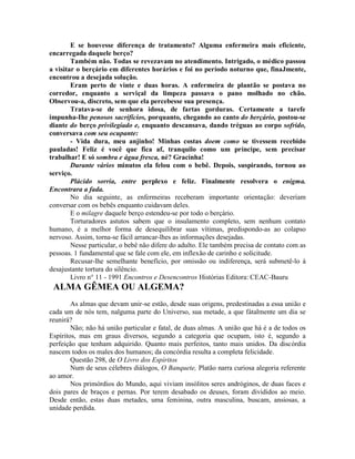 E se houvesse diferença de tratamento? Alguma enfermeira mais eficiente,
encarregada daquele berço?
Também não. Todas se revezavam no atendimento. Intrigado, o médico passou
a visitar o berçário em diferentes horários e foi no período noturno que, finaJmente,
encontrou a desejada solução.
Eram perto de vinte e duas horas. A enfermeira de plantão se postava no
corredor, enquanto a serviçal da limpeza passava o pano molhado no chão.
Observou-a, discreto, sem que ela percebesse sua presença.
Tratava-se de senhora idosa, de fartas gorduras. Certamente a tarefe
impunha-Ihe penosos sacrifícios, porquanto, chegando ao canto do berçário, postou-se
diante do berço privilegiado e, enquanto descansava, dando tréguas ao corpo sofrido,
conversava com seu ocupante:
- Vida dura, meu anjinho! Minhas costas doem como se tivessem recebido
pauladas! Feliz é você que fica af, tranquilo como um príncipe, sem precisar
trabalhar! E só sombra e água fresca, né? Gracinha!
Durante vários minutos ela felou com o bebê. Depois, suspirando, tornou ao
serviço.
Plácido sorria, entre perplexo e feliz. Finalmente resolvera o enigma.
Encontrara a fada.
No dia seguinte, as enfermeiras receberam importante orientação: deveríam
conversar com os bebês enquanto cuidavam deles.
E o milagre daquele berço estendeu-se por todo o berçário.
Torturadores astutos sabem que o insulamento completo, sem nenhum contato
humano, é a melhor forma de desequilibrar suas vítimas, predispondo-as ao colapso
nervoso. Assim, torna-se fácil arrancar-lhes as informações desejadas.
Nesse particular, o bebê não difere do adulto. Ele também precisa de contato com as
pessoas. 1 fundamental que se fale com ele, em inflexão de carinho e solicitude.
Recusar-lhe semelhante benefício, por omissão ou indiferença, será submetê-lo à
desajustante tortura do silêncio.
Livro n° 11 - 1991 Encontros e Desencontros Histórias Editora: CEAC-Bauru
ALMA GÊMEA OU ALGEMA?
As almas que devam unir-se estão, desde suas origens, predestinadas a essa união e
cada um de nós tem, nalguma parte do Universo, sua metade, a que fátalmente um dia se
reunirá?
Não; não há união particular e fatal, de duas almas. A união que há é a de todos os
Espíritos, mas em graus diversos, segundo a categoria que ocupam, isto é, segundo a
perfeição que tenham adquirido. Quanto mais perfeitos, tanto mais unidos. Da discórdia
nascem todos os males dos humanos; da concórdia resulta a completa felicidade.
Questão 298, de O Livro dos Espíritos
Num de seus célebres diálogos, O Banquete, Platão narra curiosa alegoria referente
ao amor.
Nos primórdios do Mundo, aqui viviam insólitos seres andróginos, de duas faces e
dois pares de braços e pernas. Por terem desabado os deuses, foram divididos ao meio.
Desde então, estas duas metades, uma feminina, outra masculina, buscam, ansiosas, a
unidade perdida.
 