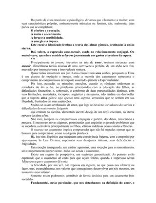Do ponto de vista emocional e psicológico, diriamos que o homem e a mulher, com
suas características próprias, eminentemente másculas ou feminis, são, realmente, duas
partes que se completam:
O cérebro e o coração.
A razão e o sentimento.
A força e a sensibilidade.
A energia e a doçura.
Este encaixe idealizado lembra a teoria das almas gêmeas, destinadas à união
eterna.
Daí, talvez, a expressão cara-metade, usada no relacionamento conjugal. Ou
metade-cara, quando o marido refere-se jocosamente aos gastos excessivos da esposa.
• ••
Principaimente os jovens, iniciantes na arte de amar, sonham enconcrar essa
metade, alimentando ternos anseios de uma convivência perfeita, de um afeto sem fim,
marcados por imensa ternura e imorredoura ventura.
Quase todos encontram seu par. Raros concretizam seus sonhos, porquanto a Terra
é um planeta de expiaçáo e provas, onde a maioria dos casamentos representa o
cumprimento de compromissos de reajuste assumidos perante a Espiritualidade.
Por isso, passadas as primeiras emoções, quando os cônjuges enfrentam as
realidades do dia a dia, os problemas relacionados com a educação dos filhos, as
dificuldades financeiras e, sobretudo, o confronto de duas personalidades distintas, com
suas limitações, ansiedades, viciaçóes, angústias e desajustes, não tardam em desconfiar
que a suposta alma gêmea seja apenas uma algema, cerceados que se sentem em sua
liberdade, frustrados em suas aspirações.
Muitos se casam arrebatados de amor, que logo se esvai no sorvedouro dos atritos e
dificuldades do matrimônio. Julgando
que erraram na escolha, alimentam secreto desejo de um novo encontro, na eterna
procura da alma afim.
Não raro, rompem os compromissos conjugais e partem, decididos, reiniciando a
procura. E encontram novas algemas, perenizando suas angústias e gerando problemas que
se sucedem, a envolver principalmente os filhos, vítimas indefesas dessas uniões efêmeras.
O sucesso no casamento implica compreender que não há metades eternas que se
buscam para completar-se, como na alegoria platônica.
Há, isto sim, Espíritos que sustentam uma convivência fraterna, com o empenho por
ajustarem-se às Leis Divinas, superando seus desajustes íntimos, suas deficiências e
fragilidades.
Um coração amargurado, um caráter agressivo, uma vocação para o ressentimento,
um comportamento impertinente - tudo isso azeda o casamento.
Existe um engano de perspectiva, um equívoco generalizado. As pessoas estão
esperando que o casamento dê certo para que sejam felizes, quando é imperioso serem
felizes para que o casamento dê certo.
A felicidade, por sua vez, não repousa em alguém, no que possa nos oferecer ou
fazer, mas, essencialmente, nos valores que conseguimos desenvolver em nós mesmos, em
nosso universo interior.
Somente assim poderemos contribuir de forma decisiva para um casamento bem
sucedido.
Fundamental, nesse particular, que nos detenhamos na definição do amor, o
 