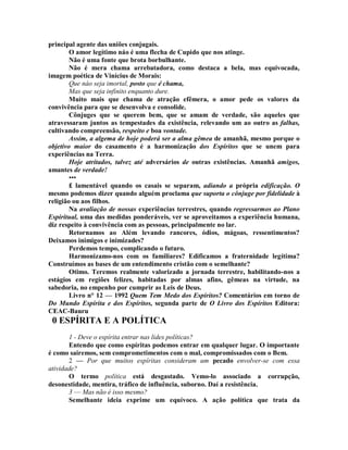 principal agente das uniões conjugais.
O amor legítimo náo é uma flecha de Cupido que nos atinge.
Não é uma fonte que brota borbulhante.
Não é mera chama arrebatadora, como destaca a bela, mas equivocada,
imagem poética de Vinícius de Morais:
Que náo seja imortal, posto que é chama,
Mas que seja infinito enquanto dure.
Muito mais que chama de atração efêmera, o amor pede os valores da
convivência para que se desenvolva e consolide.
Cônjuges que se querem bem, que se amam de verdade, são aqueles que
atravessaram juntos as tempestades da existência, relevando um ao outro as falhas,
cultivando compreensão, respeito e boa vontade.
Assim, a algema de hoje poderá ser a alma gêmea de amanhã, mesmo porque o
objetivo maior do casamento é a harmonização dos Espíritos que se unem para
experiências na Terra.
Hoje atrítados, talvez até adversários de outras existências. Amanhã amigos,
amantes de verdade!
•••
£ lamentável quando os casais se separam, adiando a própria edificação. O
mesmo podemos dizer quando alguém proclama que suporta o cônjuge por fidelidade à
religião ou aos filhos.
Na avaliação de nossas experiências terrestres, quando regressarmos ao Plano
Espiritual, uma das medidas ponderáveis, ver se aproveitamos a experiência humana,
diz respeito à convivência com as pessoas, principalmente no lar.
Retornamos ao Além levando rancores, ódios, mágoas, ressentimentos?
Deixamos inimigos e inimizades?
Perdemos tempo, complicando o futuro.
Harmonizamo-nos com os familiares? Edificamos a fraternidade legítima?
Construímos as bases de um entendimento cristão com o semelhante?
Otimo. Teremos realmente valorizado a jornada terrestre, habilitando-nos a
estágios em regiões felizes, habitadas por almas afins, gêmeas na virtude, na
sabedoria, no empenho por cumprir as Leis de Deus.
Livro n° 12 — 1992 Quem Tem Medo dos Espíritos? Comentários em torno de
Do Mundo Espírita e dos Espíritos, segunda parte de O Livro dos Espíritos Editora:
CEAC-Bauru
0 ESPÍRITA E A POLÍTICA
1 - Deve o espírita entrar nas lides políticas?
Entendo que como espíritas podemos entrar em qualquer lugar. O importante
é como sairemos, sem comprometimentos com o mal, compromissados com o Bem.
2 — Por que muitos espíritas consideram um pecado envolver-se com essa
atividade?
O termo política está desgastado. Vemo-lo associado a corrupção,
desonestidade, mentira, tráfico de influência, suborno. Daí a resistência.
3 — Mas não è isso mesmo?
Semelhante ideia exprime um equívoco. A ação política que trata da
 