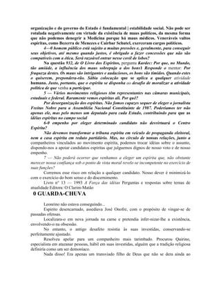 organização e do governo do Estado é fundamental | estabilidade social. Não pode ser
rotulada negativamente em virtude da existência de maus políticos, da mesma forma
que não podemos denegrir a Medicina porque há maus médicos. Veneráveis vultos
espíritas, como Bezerra de Menezes e Cairbar Schutel, exerceram cargos políticos.
4—0 homem público está sujeito a muitas pressões e, geralmente, para conseguir
seus objetivos, até mesmo quando justos, é obrigado a fazer concessões que não são
compatíveis com a ética. Será razoável entrar nesse covil de lobos?
Na questão 932, de O Livro dos Espíritos, pergunta Kardec: Por que, no Mundo,
tão amiúde, a influência dos maus sobrepuja a dos bons1 Responde o mentor: Por
fraqueza destes. Os maus são intrigantes e audaciosos, os bons são tímidos. Quando estes
o quiserem, prepondera-rão. Sábia colocação que se aplica a qualquer atividade
humana. Justo, portanto, que o espírita se disponha ao desafio de moralizar a atividade
política de que venha a participar.
5 — Vários movimentos religiosos têm representantes nas câmaras municipais,
estaduais e federal. Raramente vemos espiritas ali. Por quê?
Por desorganização dos espíritas. Não fomos capazes sequer de eleger o jornalista
Freitas Nobre para a Assembléia Nacional Constituinte de 1987. Poderiamos ter não
apenas ele, mas pelo menos um deputado para cada Estado, contribuindo para que as
idéias espíritas no campo social
6-0 empenho por eleger determinado candidato não desvirtuará o Centro
Espírita?
Não devemos transformar a tribuna espírita em veículo de propaganda eleitoral,
nem a casa espírita em reduto partidário. Mas, no círculo de nossas relações, junto a
companheiros vinculados ao movimento espírita, podemos trocar idéias sobre o assunto,
dispondo-nos a apoiar candidatos espíritas que julguemos dignos de nosso voto e de nosso
empenho.
7 — Não poderá ocorrer que venhamos a eleger um espírita que, não obstante
merecer nossa confiança sob o ponto de vista moral revele-se incompetente no exercício de
suas funções?
Corremos esse risco em relação a qualquer candidato. Nosso dever é minimizá-lo
com o exercício do bom senso e do discernimento.
Livro n° 13 — 1993 A Força das idéias Perguntas e respostas sobre temas de
atualidade Editora: O Clarim-Matão
0 GUARDA-CHUVA
Leonrino não estava conseguindo...
Espirito desencarnado, assediava José Onofre, com o propósito de vingar-se de
passadas ofensas.
Localizara-o em nova jornada na carne e pretendia infer-nizar-lhe a existência,
envolvendo-o na obsessão.
No entanto, o antigo desafeto resistia às suas investidas, conservando-se
perfeitamente ajustado.
Resolveu apelar para um companheiro mais tarimbado. Procurou Quirino,
especialista em atazanar pessoas, hábil em suas investidas, alguém que a tradição religiosa
definiría como um ser demoníaco.
Nada disso! Era apenas um transviado filho de Deus que não se dera ainda ao
 