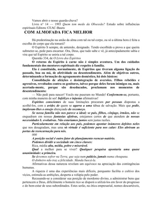 Vamos abrir o nosso guarda-chuva?
Livro n° 14 — 1993 Quem tem medo da Obsessão? Estudo sobre influências
espirituais Editora: CEAC-Bauru
COM ALMOFADA FICA MELHOR
Há predestinação na união da alma com tal ou tal corpo, ou só a última hora é feita a
escolha do corpo que ela tomará?
O Espírito S sempre, de antemão, designado. Tendo escolhido a prova a que queira
submeter-se, pede para encarnar. Ora, Deus, que tudo sabe e vê, já antecipadamente sabia e
vira que tal Espírito se uniria a tal corpo.
Questão 334, de O Livro dos Espíritos
O retorno do Espírito à carne não é simples aventura. Um dos cuidados
fundamentais dos mentores espirituais diz respeito à família.
Ela é constituída, normalmente, de Espíritos que tiveram alguma ligação do
passado, boa ou má, de afetividade ou desentendimento. Além de objetivos outros,
determinando a formação do agrupamento doméstico, há dois básicos:
Consolidação de afeições e desintegração de aversões. Filhos rebeldes e
agressivos, revoltados contra os genitores, talvez porque deles foram inimigos ou, mais
acertada-mente, porque são deseducados, proclamam nos momentos de
desentendimento:
— Não pedi para nascer! Vocês me puseram no Mundo! Conformem-se, portanto,
com minha maneira de ser! Infelizes e injustas afirmativas!
Espíritos conscientes de suas limitações procuram por pessoas dispostas a
acolhê-los, com a avidez de quem se agarra a uma tábua de salvação. Mais que pedir,
imploram-lhes o ensejo abençoado do recomeço.
Se nossa família não nos parece a ideal; se pais, filhos, cônjuge, irmãos, não se
enquadram em nossas fantasias afetivas, estejamos certos de que atendem às nossas
necessidades L evolutivas. Não estaríamos juntos sem justas razões.
Particularmente em relação aos pais, podemos apontar inúmeros defeitos neles
que nos desagradam, mas uma só virtude é suficiente para nos calar: Eles abriram as
portas da reencarnação para nós.
000
A posição social é outro fator de planejamento reencar-natórío.
Podemos dividir a sociedade em cinco classes:
Rica, média alta, média, pobre e miserável.
Qual a melhor para se viver? Qualquer pesquisa apontaria uma quase
unanimidade: a primeira.
Se devemos sofrer na Terra, que seja num paldcio, jamais numa choupana.
O dinheiro não traz a felicidade. Manda buscá-la.
Afirmativas dessa natureza revelam um equívoco na apreciação das contingências
humanas.
A riqueza é uma das experiências mais difíceis, porquanto facilita o cultivo dos
vícios, estimula as ambições, desperta a volúpia pelo poder.
Recusando-se a considerar sua posição de mordomo divino, a administrar bens que
pertencem a Deus, dificilmente o homem rico se disporá a utilizá-los em favor do progresso
e do bem-estar de seus subordinados. Estes serão, na ótica empresarial, nomes descartáveis,
 