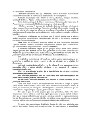 ao sabor de suas conveniências.
- Demitam funcionários de a ag— determina o capitão de indústria a discutir com
seus executivos medidas de contenção de despesas numa de suas empresas.
Nenhuma preocupação com o tempo de serviço, eficiência, encargos familiares,
quantidade de filhos... Apenas a praticidade de uma providência sumária.
Pobre Antônio, carregado de filhos e compromissos! Se sua mãe, devota do santo de
Pádua, houvesse homenageado São Paulo, seu emprego estaria garantido.
- Melhor a pobreza. A ausência de facilidades freia as tendências inferiores do
pobre, impondo-lhe severas disciplinas. E também estimulado à fraternidade, à medida que
sofre na própria pele males que afligem o semelhante. Campanhas de arrecadação de
mantimentos em favor de obras assistenciais sempre obtêm melhores resultados em bairros
humildes.
Semelhantes ponderações são acertadas, mas é preciso lembrar que a pobreza
também apresenta inconvenientes, comprometendo, não raro, a iniciativa da população
carente em face da subnutrição.
Além disso, as dificuldades materiais podem ser más conselheiras, induzindo
Espíritos imaturos à tentativa de resolver seus problemas apelando para a criminalidade,
que costuma crescer proporcionalmente à recessão econômica.
O ideal será considerar sempre que em qualquer posição social temos oportuno
estágio oferecido pela Bondade Divina. Nele, facilidades e dificuldades aparecem como
desafios em que somos chamados a mobilizar nossas potencialidades criadoras para um
pleno aproveitamento das oportunidades de edificação da jornada humana.
000
A profissão é outro item de relevância no projeto reencar-natório. Sempre que
possível há o cuidado de ajustar o corpo ao tipo de atividade que o Espírito irá
desenvolver.
As leis da genética são invioláveis. A cor dos olhos e da pele, a estrutura óssea, a
compleição física e outros detalhes obedecem a um somatório de caracteres
transmissíveis pelos pais.
Mas, em determinados detalhes há a interferência dos técnicos espirituais,
favorecendo o planejamento feito.
Se o indivíduo preparou-se para ser cantor lírico, terá toda uma adequação das
cordas vocais, laringe, pulmões, caixa torácica...
Se vinculado a atividade intelectual, terá ativados os centros cerebrais que lhe
favoreçam o raciocínio.
Certa feita, numa excursão da seleção brasileira de futebol à Europa, o jogador
Edson Arantes do Nascimento, o nosso Pelé, esteve em famosa clínica médica. A título de
estudo, foi examinado por íisiologistas e fisioterapeutas. Concluíram, admirados, que sua
estrutura física era perfeita para o esporte, particularmente o futebol.
Por tudo o que fez como jogador, pela sua genialidade, eleito pela crítica
internacional como o atleta do século XX, e pelo povo como o rei do futebol, podemos
dizer que se trata de um Espírito que veio com a tarefa de combater os preconceitos raciais.
Ele tem demonstrado que o valor do indivíduo não está na cor de sua pele, mas no que ele
consegue realizar como ser humano, no setor de atividade em que está inserido.
• ••
Por outro lado, determinadas deficiências físicas são, não raro, solicitadas pelo
próprio reencarnante. Quanto mais consciente estiver de suas fraquezas e necessidades,
 