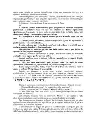 maior o seu cuidado em planejar limitações que inibam suas tendências inferiores e o
ajudem a transcender o imediatismo humano.
Uma úlcera gástrica, uma insuficiência cardíaca, um problema motor, uma limitação
orgânica são, geralmente, os mais eficientes argumentos, o convite mais convincente para
que o indivíduo procure os valores espirituais.
Sofrimentos e dores do Mundo despertam o anseio de Deus.
• ••
A Doutrina Espirita deixa bem claro que a posição social, a família, a atividade
profissional, a estrutura física em que nos situamos na Terra, representam
oportunidades de evolução e o nosso teste, não nos sendo lícito, portanto, clamar aos
céus quando não correspondam às nossas expectativas.
Há, a propósito, a história daquele homem que não se conformava com sua
cruz.
— E muito pesada, meu Deus! Não estou suportando o peso das dificuldades e
problemas que venho enfrentando!...
E tanto reclamou que, certo dia, invisível mão retirou-lhe a cruz e foi levado a
um lugar onde havia milhares delas empilhadas.
Desconhecida voz explicou que lhe fora dado escolher outra, que melhor se
ajustasse às suas forças e disposição.
Animado, examinou atentamente as cruzes. Finalmente, depois de demorada
avaliação, pegou aquela que lhe pareceu a ideal.
Quando a colocou sobre os ombros, verificou, espantado, que era aquela de cujo
peso reclamara tanto.
A Vida nos situa exatamente onde devemos estar, em favor de nosso
aprendizado, competindo-nos fazer o melhor, em favor de nossa felicidade.
Uma única providência é lícita e recomendável: Colocar uma almofada entre a
cruz e os ombros. Ela é feita das virtudes cristãs.
Quando nos dispomos a servir, amar, perdoar, compreender, amparar,
confraternizar, tão leve fica nossa cruz que até nos esquecemos de que estamos a carregá-la.
Livro n° 15 — 1994 Viver em Plenitude Comentários em torno de Do Mundo
Espírita e dos Espíritos, segunda parte de O Livro dos Espíritos Editora: CEAC-Bauru
A MELHORA DA MORTE
Diante do agonizante, o sentimento mais forte nos familiares é o de perda pessoal.
— Meu marido não pode morrer! E o meu apoio, minha segurança!
— Minha esposa querida! Não me deixe! Não poderei viver sem você!
— Meu filho, meu filho! Não se vá! Você é muito jovem! Que será de minha
velhice sem sua proteção?
Curiosamente, ninguém pensa no moribundo. Mesmo os que aceitam a vida
além-túmulo multiplicam-se em vigílias e orações, recusando admitir a separação.
Esse comportamento ultrapassa os limites da afetividade, desembocando no velho
egoísmo humano, algo parecido com o presidiário que se recusa a aceitar a ideia de que seu
companheiro de cela vai ser libertado.
O exacerbamento da mágoa, em gestos de inconforma-ção e desespero, gera fios
fluídicos que tecem uma espécie de teia de retenção, a promover a sustentação artificial da
vida física. Semelhantes vibrações não evitarão a morte. Apenas a retardarão, submetendo o
 