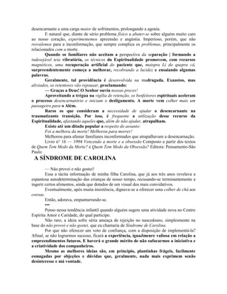 desencarnante a uma carga maior de sofrimentos, prolongando a agonia.
E natural que, diante de sério problema físico a abater-se sobre alguém muito caro
ao nosso coração, experimentemos apreensão e angústia. Imperioso, porém, que não
resvalemos para a inconformação, que sempre complica os problemas, principalmente os
relacionados com a morte.
Quando os familiares não aceitam a perspectiva da separação | formando a
indesejável teia vibratória, os técnicos da Espiritualidade promovem, com recursos
magnéticos, uma recuperação artificial do paciente que, maispra Lí do quepra cá,
surpreendentemente começa a melhorar, recobrando a lucidez e ensaiando algumas
palavras.
Geralmente, tal providência é desenvolvida na madrugada. Exaustos, mas
aliviados, os retentores vão repousar, proclamando:
— Graças a Deus! O Senhor ouviu nossas preces!
Aproveitando a trégua na vigília de retenção, os benfeitores espirituais aceleram
o processo desencarnatório e iniciam o desligamento. A morte vem colher mais um
passageiro para o Além.
Raros os que consideram a necessidade de ajudar o desencarnante na
traumatizante transição. Por isso, é frequente a utilização desse recurso da
Espiritualidade, afastando aqueles que, além de não ajudar, atrapalham.
Existe até um ditado popular a respeito do assunto:
Foi a melhora da morte! Melhorou para morrer!
Melhorou para afastar familiares inconformados que atrapalhavam a desencarnação.
Livro n° 16 — 1994 Vencendo a morte e a obsessão Composto a partir dos textos
de Quem Tem Medo da Morte? e Quem Tem Medo da Obsessão? Editora: Pensamento-São
Paulo
A SÍNDROME DE CAROLINA
— Náo provei e não gostei!
Essa a tácita informação de minha filha Carolina, que já aos três anos revelava a
espantosa autodeterminação das crianças de nosso tempo, recusando-se terminantemente a
ingerir certos alimentos, ainda que dotados de um visual dos mais convidativos.
Eventualmente, após muita insistência, dignava-se a oferecer uma colher de chá aos
coroas.
Então, adorava, empanturrando-se.
•••
Penso nessa tendência infantil quando alguém sugere uma atividade nova no Centro
Espírita Amor e Caridade, do qual participo.
Não raro, a ideia sofre séria ameaça de rejeição no nascedouro, simplesmente na
base do não provei e não gostei, que eu chamaria de Síndrome de Carolina.
Por que não oferecer um voto de confiança, com a disposição de implementá-la?
Afinal, se não lograrmos sucesso, ficará a experiência, iguaJmenre valiosa em relação a
empreendimentos futuros. E haverá o grande mérito de não sufocarmos a iniciativa e
a criatividade dos companheiros.
Mesmo as melhores ideias são, em princípio, plantinhas frágeis, facilmente
esmagadas por objeções e dúvidas que, geralmente, nada mais exprimem senão
desinteresse e má vontade.
 
