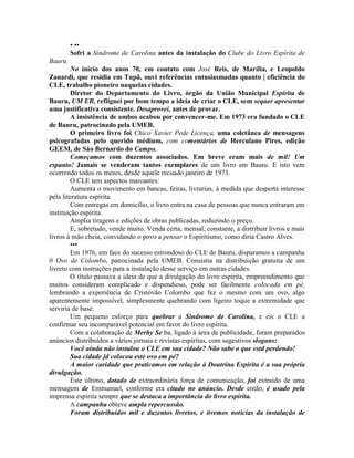 • ••
Sofri a Síndrome de Carolina antes da instalação do Clube do Livro Espírita de
Bauru.
No início dos anos 70, em contato com José Reis, de Marília, e Leopoldo
Zanardi, que residia em Tupã, ouvi referências entusiasmadas quanto | eficiência do
CLE, trabalho pioneiro naquelas cidades.
Diretor do Departamento do Livro, órgão da União Municipal Espírita de
Bauru, UM EB, refiiguei por bom tempo a ideia de criar o CLE, sem sequer apresentar
uma justificativa consistente. Desaprovei, antes de provar.
A insistência de ambos acabou por convencer-me. Em 1973 era fundado o CLE
de Bauru, patrocinado pela UMEB.
O primeiro livro foi Chico Xavier Pede Licença, uma coletânea de mensagens
psicografadas pelo querido médium, com comentários de Herculano Pires, edição
GEEM, de Sáo Bernardo do Campo.
Começamos com duzentos associados. Em breve eram mais de mil! Um
espanto! Jamais se venderam tantos exemplares de um livro em Bauru. E isto vem
ocorrendo todos os meses, desde aquele recuado janeiro de 1973.
O CLE tem aspectos marcantes:
Aumenta o movimento em bancas, feiras, livrarias, à medida que desperta interesse
pela literatura espírita.
Com entregas em domicílio, o livro entra na casa de pessoas que nunca entraram em
instituição espírita.
Amplia tiragens e edições de obras publicadas, reduzindo o preço.
E, sobretudo, vende muito. Venda certa, mensal, constante, a distribuir livros e mais
livros à mão cheia, convidando o povo a pensar o Espiritismo, como diria Castro Alves.
•••
Em 1976, em face do sucesso estrondoso do CLE de Bauru, disparamos a campanha
0 Ovo de Colombo, patrocinada pela UMEB. Consistia na distribuição gratuita de um
livreto com instruções para a instalação desse serviço em outras cidades.
O título passava a ideia de que a divulgação do livro espírita, empreendimento que
muitos consideram complicado e dispendioso, pode ser facilmente colocada em pé,
lembrando a experiência de Cristóvão Colombo que fez o mesmo com um ovo, algo
aparentemente impossível, simplesmente quebrando com ligeiro toque a extremidade que
serviria de base.
Um pequeno esforço para quebrar a Sindrome de Carolina, e eis o CLE a
confirmar seu incomparável potencial em favor do livro espírita.
Com a colaboração de Merhy Se ba, ligado à área de publicidade, foram preparados
anúncios distribuídos a vários jornais e revistas espíritas, com sugestivos slogans:
Você ainda não instalou o CLE em sua cidade? Não sabe o que estd perdendo!
Sua cidade jd colocou este ovo em pé?
A maior caridade que praticamos em relação à Doutrina Espírita é a sua própria
divulgação.
Este último, dotado de extraordinária força de comunicação, foi extraído de uma
mensagem de Emmanuel, conforme era citado no anúncio. Desde então, é usado pela
imprensa espírita sempre que se destaca a importância do livro espírita.
A campanha obteve ampla repercussão.
Foram distribuídos mil e duzentos livretos, e tivemos notícias da instalação de
 