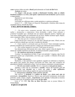 cento e quinze clubes em todo o Brasil, particularmente no Estado de São Paulo.
Acalento um sonho:
Ver chegar o dia em que, vencida a Stndromede Carolina, todas as cidades
brasileiras tenham o seu CLE, como apoio e referencia de um movimento espírita atuante
e empreendedor.
Depende de você, leitor amigo.
Pense nisso!
Você pode ser a diferença entre o sonho quimérico e a gloriosa realização.
Livro n° 17 — 1995 Tempo de Despertar Dissertações e histórias sobre temas de
atualidade Editora: FEESP-São Paulo
UMA JOVEM DESILUDIDA
1 — Eu estava noiva, casamento marcado. Meu noivo envolveu-se com outra
mulher e desmanchou o compromisso. Estou desiludida e infeliz. Como enfrentar o
problema? Considere que a desilusão tem um aspecto altamente positivo. Significa que
você estava iludida quanto aos sentimentos de seu noivo. Melhor acontecer agora. Depois,
com o casamento, filhos, vida em comum, seria bem pior.
2 — Mas sinto que ele é o homem de minha vida...
Esteja certa de que o homem de sua vida não a deixaria por outra. Afinal, com seu
gesto ele deixou evidente que você não é a mulher da vida dele.
3 — Como explicar o extremado amor que lhe devoto? Amor extremado é paixão,
péssima conselheira que sustenta rancores e mágoas que infernizam nossa existência.
4 — Não consigo imagind-lo com outra. Tenho ganas de matá-lo.
Isso demonstra que efetivamente não o ama. Amar é querer o bem de alguém. Se o
amasse de verdade respeitaria sua decisão, seu direito de decidir o próprio destino.
5 — Os criminosos não devem ser punidos?
A justiça ! da competência de Deus. O que você pretende ! vingança, algo fora de
moda para aqueles que compreendem, com Jesus, que o perdão | o bálsamo divino para
todas as mágoas.
6 — Melhor seria morrer...
Realmente, a vida espiritual é mais agradável, segundo nos informam os Espíritos,
mas apenas para aqueles que partem convocados por Deus, após uma existência em
plenitude de trabalho e dedicação ao Bem. Você esrá apenas começando a jornada humana.
/ — Por três vezes tentei o suicídio. Não tive competência nem para me matar...
Agradeça a Deus não ter consumado o suicídio. Trata-se de frustrante gesto de
fuga. O suicida logo descobre que a morte não existe e colhe sofrimentos
incomparavelmente maiores do que aqueles dos quais pretendeu fugir.
1 - A/ízí pesa-me a desilusão. Como conviver com ela?
Não conviva. A desilusão é o cadáver da ilusão. Logo cheira mal, odor de
perturbação e desequilíbrio. Sepul-te-o. Renove suas motivações existenciais, envolvendo
profissão, estudo, amigos, religião... Experimente ajudar pessoas. Conhecendo as misérias
humanas saberá que seu problema é bem menor do que supõe.
Livro n° 18—1995 Não Pise na Bola Bate-papo com os jovens Editora: O
Clarim-Matão
0 QUE E 0 QUEM
 