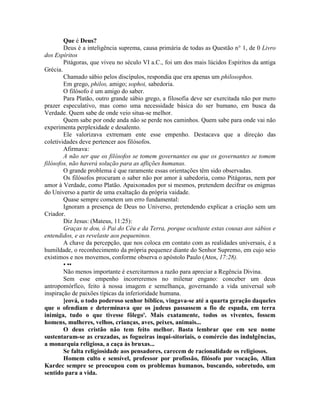Que é Deus?
Deus é a inteligência suprema, causa primária de todas as Questão n° 1, de 0 Livro
dos Espíritos
Pitágoras, que viveu no século VI a.C., foi um dos mais lúcidos Espíritos da antiga
Grécia.
Chamado sábio pelos discípulos, respondia que era apenas um philosophos.
Em grego, philos, amigo; sophoi, sabedoria.
O filósofo é um amigo do saber.
Para Platão, outro grande sábio grego, a filosofia deve ser exercitada não por mero
prazer especulativo, mas como uma necessidade básica do ser bumano, em busca da
Verdade. Quem sabe de onde veio situa-se melhor.
Quem sabe por onde anda não se perde nos caminhos. Quem sabe para onde vai não
experimenta perplexidade e desalento.
Ele valorizava extremam ente esse empenho. Destacava que a direçáo das
coletividades deve pertencer aos filósofos.
Afirmava:
A não ser que os filósofos se tomem governantes ou que os governantes se tomem
filósofos, não haverá solução para as aflições humanas.
O grande problema é que raramente essas orientações têm sido observadas.
Os filósofos procuram o saber não por amor à sabedoria, como Pitágoras, nem por
amor à Verdade, como Platão. Apaixonados por si mesmos, pretendem decifrar os enigmas
do Universo a partir de uma exaltação da própria vaidade.
Quase sempre cometem um erro fundamental:
Ignoram a presença de Deus no Universo, pretendendo explicar a criação sem um
Criador.
Diz Jesus: (Mateus, 11:25):
Graças te dou, ó Pai do Céu e da Terra, porque ocultaste estas cousas aos sábios e
entendidos, e as revelaste aos pequeninos.
A chave da percepção, que nos coloca em contato com as realidades universais, é a
humildade, o reconhecimento da própria pequenez diante do Senhor Supremo, em cujo seio
existimos e nos movemos, conforme observa o apóstolo Paulo (Atos, 17:28).
• ••
Não menos importante é exercitarmos a razão para apreciar a Regência Divina.
Sem esse empenho incorreremos no milenar engano: conceber um deus
antropomórfico, feito à nossa imagem e semelhança, governando a vida universal sob
inspiração de paixões típicas da inferioridade humana.
]eová, o todo poderoso senhor bíblico, vingava-se até a quarta geração daqueles
que o ofendiam e determinava que os judeus passassem a fio de espada, em terra
inimiga, tudo o que tivesse fôlego'. Mais exatamente, todos os viventes, fossem
homens, mulheres, velhos, crianças, aves, peixes, animais...
O deus cristão não tem feito melhor. Basta lembrar que em seu nome
sustentaram-se as cruzadas, as fogueiras inqui-sitoriais, o comércio das indulgências,
a monarquia religiosa, a caça às bruxas...
Se falta religiosidade aos pensadores, carecem de racionalidade os religiosos.
Homem culto e sensível, professor por profissão, filósofo por vocação, Allan
Kardec sempre se preocupou com os problemas humanos, buscando, sobretudo, um
sentido para a vida.
 