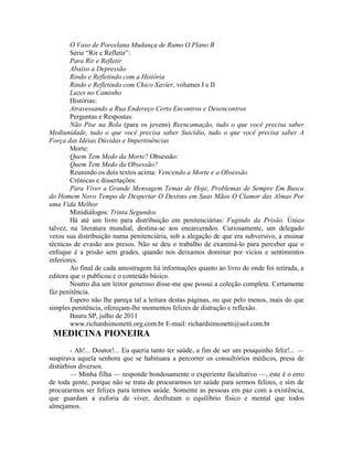 O Vaso de Porcelana Mudança de Rumo O Plano B
Série “Rir e Refletir”:
Para Rir e Refletir
Abaixo a Depressão
Rindo e Refletindo com a História
Rindo e Refletindo com Chico Xavier, volumes I e II
Luzes no Caminho
Histórias:
Atravessando a Rua Endereço Certo Encontros e Desencontros
Perguntas e Respostas:
Não Pise na Bola (para os jovens) Reencamação, tudo o que você precisa saber
Mediunidade, tudo o que você precisa saber Suicídio, tudo o que você precisa saber A
Força das Idéias Dúvidas e Impertinências
Morte:
Quem Tem Medo da Morte? Obsessão:
Quem Tem Medo da Obsessão?
Reunindo os dois textos acima: Vencendo a Morte e a Obsessão
Crônicas e dissertações:
Para Viver a Grande Mensagem Temas de Hoje, Problemas de Sempre Em Busca
do Homem Novo Tempo de Despertar O Destino em Suas Mãos O Clamor das Almas Por
uma Vida Melhor
Minidiálogos: Trinta Segundos
Há até um livro para distribuição em penitenciárias: Fugindo da Prisão. Único
talvez, na literatura mundial, destina-se aos encarcerados. Curiosamente, um delegado
vetou sua distribuição numa penitenciária, sob a alegação de que era subversivo, a ensinar
técnicas de evasão aos presos. Não se deu o trabalho de examiná-lo para perceber que o
enfoque é a prisão sem grades, quando nos deixamos dominar por vícios e sentimentos
inferiores.
Ao final de cada amostragem há informações quanto ao livro de onde foi retirada, a
editora que o publicou e o conteúdo básico.
Noutro dia um leitor generoso disse-me que possui a coleção completa. Certamente
fàz penitência.
Espero não lhe pareça tal a leitura destas páginas, ou que pelo menos, mais do que
simples penitência, ofereçam-lhe momentos felizes de distração e reflexão.
Bauru SP, julho de 2011
www.richardsimonetti.org.com.br E-mail: richardsimonetti@uol.com.br
MEDICINA PIONEIRA
- Ah!... Doutor!... Eu queria tanto ter saúde, a fim de ser um pouquinho feliz!... —
suspirava aquela senhora que se habituara a percorrer os consultórios médicos, presa de
distúrbios diversos.
— Minha filha — responde bondosamente o experiente facultativo —, este é o erro
de toda gente, porque não se trata de procurarmos ter saúde para sermos felizes, e sim de
procurarmos ser felizes para termos saúde. Somente as pessoas em paz com a existência,
que guardam a euforia de viver, desfrutam o equilíbrio físico e mental que todos
almejamos.
 
