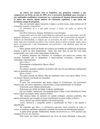 Ao entrar em contato com os Espíritos, nas primeiras reuniões a que
compareceu em Paris, no ano de 1855, teve a necessária humildade para enxergar o
que enfatuados acadêmicos recusavam ver: a presença de homens desencarnados ou
as almas dos mortos, dando notícias do continente espiritual, o que abria um
promissor campo de pesquisas.
Mas em momento algum renunciou à lógica e ao bom senso, como enfatiza em O
Evangelho segundo o Espiritismo:
Fé inabalável só é a que pode encarar a razão, em todas as épocas da
Humanidade.
Em Obras Póstumas, destaca, referindo-se à sua iniciação:
Compreendí, antes de tudo, a gravidade da exploração que ia empreender, percebi,
naqueles fenômenos, a chave do problema tão obscuro e tão controvertido do passado e
dofuturo da Humanidade, a solução que eu procurara em toda a minha vida. Era, em
suma, toda uma revolução nas idéias e nas crenças; fazia-se mister, portanto, andar com a
maior circunspecção e não levianamente; ser positivista e não idealista, para não me
deixar iludir.
Outro grande mérito de Kardec foi começar seu trabalho de codificação da Doutrina
Espírita a partir da ideia fundamental - Deus, não indo além do que lhe seria dado
compreender, com o que evitou especulações fantasiosas.
A primeira pergunta que formulou, ao reconhecer que estava em contato com
elevadas Entidades que se propunham a transcendentes revelações, evidencia sua
sobriedade e discernimento:
Que é Deus?
Normalmente se perguntaria: Quem é Deus?
Soa melhor.
No entanto, qualquer estudante secundário sabe que há uma diferença fundamental
entre os pronomes que e quem.
Quem é Jesus?
Um judeu nascido em Belém, filho do carpinteiro José e sua esposa Maria. Viveu
em Nazaré. Morreu crucificado em Jerusalém.
Que é Jesus?
O autor dos ensinamentos que deram origem ao Cristianismo, um movimento
religioso que, em vários segmentos, constitui hoje a crença predominante no Ocidente.
O pronome quem implica identificação.
O pronome que define atividade, condição, qualificação.
Por isso Kardec, sabiamente, não pergunta quem é Deus. Como identificá-lo? Onde
nasceu? Qual sua origem, idade, natureza íntima?
Não estamos diante de mistérios no sentido teológico -assuntos proibidos. São
apenas informações que escapam ao nosso entendimento no atual estágio evolutivo.
Seria o mesmo que ensinar álgebra a um recém-nascido.
Assim, limitou-se a perguntar quanto à qualificação de Deus e não quanto à
identificação.
Ao responder que Deus é a inteligência suprema, causa primária de todas as
coisas, os mentores espirituais esgotaram o assunto, nos limites do entendimento humano.
A partir dessa questão fundamental, Kardec desenvolvería as 1.019 questões que
compõem O Livro dos Espíritos.
Nele temos um roteiro indispensável em favor de nossa felicidade e bem-estar,
 