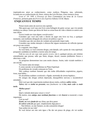 inspirando-nos amor ao conhecimento, como exaltava Pitágoras, mas, sobretudo,
levando-nos ao conhecimento do Amor, síntese das Leis Divinas, como ensinava Jesus.
Livro n° 19- 1995 A Presença de Deus Comentários em torno de As Causas
Primárias, primeira parte de (9 Livro dos Espíritos Editora: CEAC-Bauru
ENQUANTO E TEMPO
Pensei muito antes de escrever este capítulo.
Não quero que você veja este livro como bobagem de gente xarope, que vive pondo
minhoca na cabeça. Gente que deixa de fazer as coisas boas da vida e chateia os outros com
suas idéias.
Escrevi tendo em vista alguns considerandos'.
Considere que você tem todo o direito de jogar este livro no lixo, a qualquer
momento, sem nenhuma obrigação de colocar em prática o que lê.
Considere que não sou dono da verdade nem pretendo impor nada.
Considere que minha intenção é oferecer-lhe alguns momentos de reflexão (pensar
um pouco nas coisas).
E o seguinte, meu chapa:
Se você fuma, se você consome drogas, está danado, sob o ponto de vista espiritual,
porquanto candidata-se também a morrer antes do tempo.
Está na cara de um cego num quarto escuro, isto é, qualquer pessoa, por mínimo
entendimento que possua, sabe que fumo, drogas, álcool, causam problemas físicos e
abreviam a vida.
As pesquisas demonstram isso com muita clareza. Assim, todo viciado também é
um suicida.
Vai morrer antes do tempo.
E como suicida vai ter problemas no Plano Espiritual.
Os problemas do viciado começam na Terra.
Não conheço nenhum fumante que não tenha dificuldades respiratórias, pigarro,
tosse, mau hálito...
Os alcoólatras acabam cozinhando o fígado, morrendo de cirrose hepática...
Os amigos das drogas sofrem depressão, desequilíbrio nervoso e incontrolável
ansiedade...
Dirá você que não experimenta nenhum desses males, embora cultive vícios.
Talvez não os tenha no presente, mas fatalmente vai tê-los, mais cedo ou mais
tarde.
Melhor parar!
•••
Qual o método ideal para vencer o vicio?
Há muitos, meu amigo, mas nenhum funciona se não houver o essencial, o mais
importante:
Cair na real!
Sentir, no mais fundo de sua Alma, que deve parar.
Se estiver certo do que quer, simplesmente diga para si
— Náo beberei, ou náo fumarei, ou não consumirei drogas!
Seja senhor de sua vida!
Se você deixar um rato sem água e lhe der um pouco de pinga, ele vai acabar
 