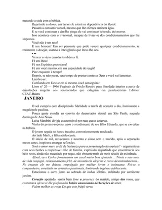 matando a sede com a bebida.
Repetindo as doses, em breve ele estará na dependência do álcool.
Passará a consumir álcool, mesmo que lhe ofereça também água.
E se você continuar a dar-lhe pinga ele vai continuar bebendo, até morrer.
Isso acontece com o irracional, incapaz de livrar-se dos condicionamentos que lhe
impomos.
Você não é um rato!
E um homem! Um ser pensante que pode vencer qualquer condicionamento, se
realmente o desejar, usando a inteligência que Deus lhe deu.
• ••
Vencer o vício envolve também a fé.
Fé em Deus!
Fé nos Espíritos protetores!
Fé em você mesmo, em sua capacidade de reagir!
Pare enquanto é tempo!
Depois, se náo parar, será tempo de prestar contas a Deus e você vai lamentar.
Lembre-se:
Confiando em Deus e em si mesmo você conseguirá!
Livro n° 20 — 1996 Fugindo da Prisão Roteiro para liberdade interior a partir de
orientações singelas aos sentenciados que estagiam em penitenciárias Editora:
CEAC-Bauru
JANEIRO
O sol cumpria com disciplinada fidelidade a tarefa de acender o dia, iluminando a
megalópole paulista.
Pouca gente atendia ao convite do despertador sideral em São Paulo, naquele
domingo de Ano Novo.
Luísa Manfrini dirigia o automóvel por ruas quase desertas.
Vinha do pronto-socorro, após o atendimento de seu filho Eduardo, que se excedera
na bebida.
O jovem seguia no banco traseiro, convenientemente medicado.
Ao lado Marli, a filha adolescente.
O início de mil, novecentos e noventa e cinco sem o marido, após a separação
meses antes, inspirava amargas reflexões.
Será o amor mero ardil da Natureza para a perpetuação da espécie? - argumentava
com seus botões a respeitável mãe de família, expressão angustiada que ensombrecia seu
belo rosto, ainda não maculado por rugas, não obstante mais de meio século de existência.
Afinal, eu e Carlos formavamos um casal muito bem ajustado. .. Trinta e sete anos
de vida conjugal, relacionamento feliz, de incontáveis alegrias e raros desentendimentos...
No entanto ele me deixou, empolgado por mulher jovem e insinuante. Foi-se o
companheiro, enredado em arroubos passionais, lembrando ingênuo adolescente.
Estacionou o carro junto ao sobrado de linhas sóbrias, enfeitado por sorridente
jardim.
Coração apertado, sentia bem fone a presença do marido, amigo das rosas, que
costumava oferecer-lhe perfumados botões anunciando declarações de amor.
Falem melhor as rosas Do que este frágil verso,
 