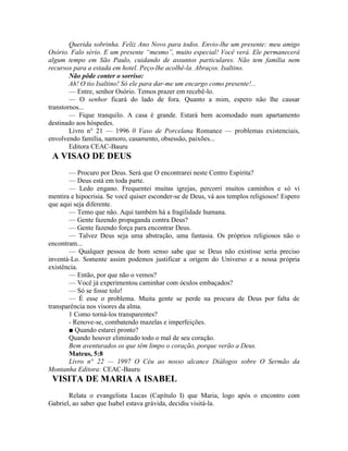 Querida sobrinha. Feliz Ano Novo para todos. Envio-lhe um presente: meu amigo
Osório. Falo sério. E um presente “mesmo”, muito especial! Você verá. Ele permanecerá
algum tempo em São Paulo, cuidando de assuntos particulares. Não tem família nem
recursos para a estada em hotel. Peço-lhe acolhê-la. Abraços. Isaltino.
Não pôde conter o sorriso:
Ah! O tio Isaltino! Só ele para dar-me um encargo como presente!...
— Entre, senhor Osório. Temos prazer em recebê-lo.
— O senhor ficará do lado de fora. Quanto a mim, espero não lhe causar
transtornos...
— Fique tranquilo. A casa é grande. Estará bem acomodado num apartamento
destinado aos hóspedes.
Livro n° 21 — 1996 0 Vaso de Porcelana Romance — problemas existenciais,
envolvendo família, namoro, casamento, obsessão, paixões...
Editora CEAC-Bauru
A VISAO DE DEUS
— Procuro por Deus. Será que O encontrarei neste Centro Espírita?
— Deus está em toda parte.
— Ledo engano. Frequentei muitas igrejas, percorri muitos caminhos e só vi
mentira e hipocrisia. Se você quiser esconder-se de Deus, vá aos templos religiosos! Espero
que aqui seja diferente.
— Temo que não. Aqui também há a fragilidade humana.
— Gente fazendo propaganda contra Deus?
— Gente fazendo força para encontrar Deus.
— Talvez Deus seja uma abstração, uma fantasia. Os próprios religiosos não o
encontram...
— Qualquer pessoa de bom senso sabe que se Deus não existisse seria preciso
inventá-Lo. Somente assim podemos justificar a origem do Universo e a nossa própria
existência.
— Então, por que não o vemos?
— Você já experimentou caminhar com óculos embaçados?
— Só se fosse tolo!
— É esse o problema. Muita gente se perde na procura de Deus por falta de
transparência nos visores da alma.
1 Como torná-los transparentes?
- Renove-se, combatendo mazelas e imperfeições.
■ Quando estarei pronto?
Quando houver eliminado todo o mal de seu coração.
Bem aventurados os que têm limpo o coração, porque verão a Deus.
Mateus, 5:8
Livro n° 22 — 1997 O Céu ao nosso alcance Diálogos sobre O Sermão da
Montanha Editora: CEAC-Bauru
VISITA DE MARIA A ISABEL
Relata o evangelista Lucas (Capítulo I) que Maria, logo após o encontro com
Gabriel, ao saber que Isabel estava grávida, decidiu visitá-la.
 