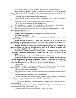 Eram parentes, náo se sabe em que grau; primas, talvez, segundo a tradição.
Viagem longa de Nazaré a Ain-Karim, perto de 150 quilômetros, o que demandava
uns seis dias de caminhada. Pouca gente utilizava carruagens ou montarias. Viajava-se no
pé dois mesmo.
Quando as duas se encontraram ocorreu o inesperado:
Isabel, segundo o relato evangélico, ficou cheia de um Espírito santo, e proclamou
altissonante:
Bendita és tu entre as mulheres e bendito é o fruto de teu ventre.
Que fiz para merecer a visita da mãe de meu Senhor?
Em seguida, mais tranquila, como se despertasse de um transe, Isabel explicou a
Maria, que certamente surpreendera-se com aquela inusitada acolhida.
Mal me chegaram aos ouvidos as palavras com que me cumprimentaste, a criança
saltou de alegria dentro de mim.
Observe amigo leitor:
Isabel exprimiu em altos brados a satisfação pela presença da prima.
Estranho, não é mesmo?
Imagine um familiar a recebê-lo com essa ruidosa euforia. Fundiu a cuca! — seria
a conclusão óbvia.
Maria pensaria o mesmo se Isabel não explicasse que se rratava de uma
manifestação da criança que asilava em seu seio. Agiu, portanto, como porta-voz,
digamos médium, do Espírito que reencarnava por seu intermédio.
Segundo a Doutrina Espírita, tão logo se estreitam os laços que o prendem ao
novo organismo, no processo reen-carnatório, após a fecundação do óvulo pelo
espermatozóide, o Espírito tende a perder a consciência.
Assim deverá ficar até completar sete anos, após o nascimento, quando começará
a despertar, assumindo lentamente o controle de suas ações, no exercício do
livre-arbítrio.
Isso ocorre porque o corpo humano não é simples rou-i pagem.
Estabelece-se estreita ligação, molécula a molécula, tão íntima, tão completa, que
o reencarnante passa a subordinar-se, até para exercitar a consciência de si mesmo, às
estruturas orgânicas. Assim, nos primeiros anos, ele se situa como um sonâmbulo, às
voltas com precário ve/cuio de comunicação que não consegue dominar.
Há exceções.
Espíritos evoluídos conservam a lucidez nos primeiros meses de gestação.
Movimentam-se na Espiritualidade. Percebem o que acontece ao seu redor.
Assim ocorreu com o filho de Isabel.
Identificando a presença de Maria, rejubilou-se, originando a agitação da criança no
ventre materno.
Naquele momento Isabel foi médium do próprio filho.
Por seu intermédio ele abençoou com efusão a jovem visitante, revelando-se
honrado com a presença daquela que seria a mãe do mensageiro divino.
• ••
O reencarnante permanece em sintonia mental com a gestante, influenciando seus
estados de ânimo.
Isso é tão marcante que podemos até identificar algo da personalidade e das
tendências do filho pelas reações de sua mãe.
Gestação tranquila, feliz, sem complicações - Espírito em paz.
 