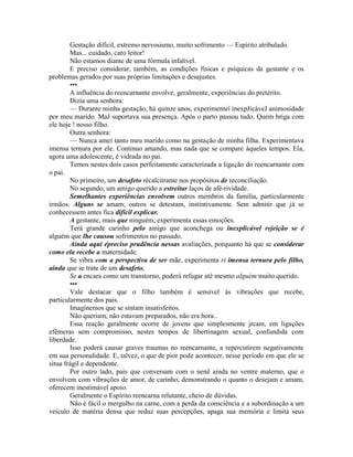 Gestação difícil, extremo nervosismo, muito sofrimento — Espírito atribulado.
Mas... cuidado, caro leitor!
Não estamos diante de uma fórmula infalível.
E preciso considerar, também, as condições físicas e psíquicas da gestante e os
problemas gerados por suas próprias limitações e desajustes.
•••
A influência do reencarnante envolve, geralmente, experiências do pretérito.
Dizia uma senhora:
— Durante minha gestação, há quinze anos, experimentei inexpJicáveJ animosidade
por meu marido. MaJ suportava sua presença. Após o parto passou tudo. Quem briga com
ele hoje ! nosso filho.
Outra senhora:
— Nunca amei tanto meu marido como na gestação de minha filha. Experimentava
imensa ternura por ele. Continuo amando, mas nada que se compare àqueles tempos. Ela,
agora uma adolescente, é vidrada no pai.
Temos nestes dois casos perfeitamente caracterizada a ligação do reencarnante com
o pai.
No primeiro, um desafeto récalcitrante nos propósitos de reconciliação.
No segundo, um amigo querido a estreitar laços de afè-rividade.
Semelhantes experiências envolvem outros membros da família, particularmente
irmãos. Alguns se amam; outros se detestam, instintivamente. Sem admitir que já se
conhecessem antes fica difícil explicar.
A gestante, mais que ninguém, experimenta essas emoções.
Terá grande carinho pelo amigo que aconchega ou inexplicável rejeição se é
alguém que lhe causou sofrimentos no passado.
Ainda aqui épreciso prudência nessas avaliações, porquanto há que se considerar
como ela recebe a maternidade.
Se vibra com a perspectiva de ser mãe, experimenta ri imensa ternura pelo filho,
ainda que se trate de um desafeto.
Se a encara como um transtorno, poderá refugar até mesmo alguém muito querido.
•••
Vale destacar que o filho também é sensível às vibrações que recebe,
particularmente dos pais.
Imaginemos que se sintam insatisfeitos.
Não queriam, não estavam preparados, não era hora..
Essa reação geralmente ocorre de jovens que simplesmente jrcam, em ligações
efêmeras sem compromisso, nestes tempos de libertinagem sexual, confundida com
liberdade.
Isso poderá causar graves traumas no reencarnante, a repercutirem negativamente
em sua personalidade. E, talvez, o que de pior pode acontecer, nesse período em que ele se
situa frágil e dependente.
Por outro lado, pais que conversam com o nenê ainda no ventre materno, que o
envolvem com vibrações de amor, de carinho, demonstrando o quanto o desejam e amam,
oferecem inestimável apoio.
Geralmente o Espírito reencarna relutante, cheio de dúvidas.
Não é fácil o mergulho na carne, com a perda da consciência e a subordinação a um
veículo de matéria densa que reduz suas percepções, apaga sua memória e limita seus
 