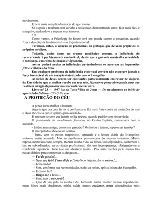 movimentos.
E bem mais complicado nascer do que morrer.
Se os pais o recebem com carinho e solicitude, demonstrando amor, fica mais fácil e
tranquilo, ajudando-o a superar seus temores.
• ••
Como vemos, a Psicologia do futuro terá um grande campo a pesquisar, quando
fizer a descoberta fundamental — o Espírito imortal.
Teremos, entáo, a solução de problemas da gestação que deixam perplexos os
próprios médicos.
Todavia, assim como no transe mediúnico comum, a influência do
reencarnante é perfeiramente controlável, desde que a gestante mantenha serenidade
e confiança, em clima de oração e vigilância.
Assim poderá anular as influências perturbadoras ou acentuar as impressões
felizes colhidas do filho.
Em qualquer problema de influência espiritual convém não esquecer jamais a
força invencível de um coração sintonizado com o Evangelho.
As lições de Jesus devem ser cultivadas particularmente em ravor de viajores
da Eternidade que a mulher recebe em seu seio, fazendo-se ponte abençoada para que
realizem estágio depurador no educandário terrestre.
Livro n° 23 — 1997 Paz na Terra Vida de Jesus — Do nascimento ao início do
apostoJado Editora: CEAC-Ba uru
A PROTEÇÃO DO CÉU
A prece torna melhor o homem.
Aquele que ora com fervor e confiança se fàz mais forte contra as tentações do mal
e Deus lhe envia bons Espíritos para assisti-lo.
E este um socorro que jamais se lhe recusa, quando pedido com sinceridade.
O plantonista do atendimento fraterno, no Centro Espírita, conversava com o
assistido.
- Então, meu amigo, como tem passado? Melhorou o ânimo, superou as tensões?
O interpelado esboçou um sorriso.
- Bem, com os passes magnéticos semanais e a leitura diária do Evangelho,
sinto-me mais animado. Mas os problemas permanecem do mesmo tamanho. Minha
esposa, neurótica como sempre, atazana minha vida; os filhos, indisciplinados, conturbam o
lar; os subordinados, na atividade profissional, são uns incompetentes, obrigando-me a
redobrada vigilância. Tudo isso me aborrece muito... Precisaria receber pelo menos três
passes diários para compensar os desgastes...
— Fardo pesado?...
— Nem me fale! Como dizia o filósofo, o inferno são os outros!...
— Tem orado?
— Sim, conforme sua recomendação, todas as noites, após a leitura do Evangelho.
— E como faz?
— Dirijo-me a Jesus...
— Sim, mas o que pede?
— Que dê um jeito na minha vida, tornando minha mulher menos impertinente,
meus filhos mais obedientes, minha saúde menos oscilante, meus subordinados mais
 