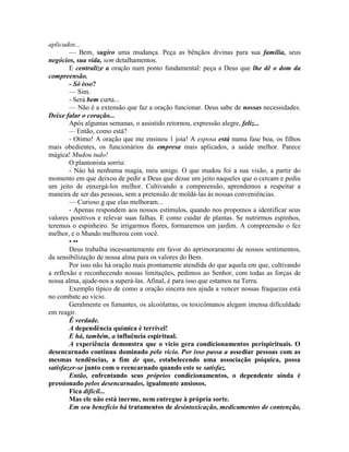 aplicados...
— Bem, sugiro uma mudança. Peça as bênçãos divinas para sua família, seus
negócios, sua vida, sem detalhamentos.
E centralize a oração num ponto fundamental: peça a Deus que lhe dê o dom da
compreensão.
- Só isso?
— Sim.
- Será bem curta...
— Não é a extensão que faz a oração funcionar. Deus sabe de nossas necessidades.
Deixe falar o coração...
Após algumas semanas, o assistido retornou, expressão alegre, feliz...
— Então, como está?
- Otimo! A oração que me ensinou 1 joia! A esposa está numa fase boa, os filhos
mais obedientes, os funcionários da empresa mais aplicados, a saúde melhor. Parece
mágica! Mudou tudo!
O plantonista sorriu:
- Náo há nenhuma magia, meu amigo. O que mudou foi a sua visão, a partir do
momento em que deixou de pedir a Deus que desse um jeito naqueles que o cercam e pediu
um jeito de enxergá-los melhor. Cultivando a compreensão, aprendemos a respeitar a
maneira de ser das pessoas, sem a pretensão de moldá-las às nossas conveniências.
— Curioso g que elas melhoram...
- Apenas respondem aos nossos estímulos, quando nos propomos a identificar seus
valores positivos e relevar suas falhas. E como cuidar de plantas. Se nutrirmos espinhos,
teremos o espinheiro. Se irrigarmos flores, formaremos um jardim. A compreensão o fez
melhor, e o Mundo melhorou com você.
• ••
Deus trabalha incessantemente em favor do aprimoramento de nossos sentimentos,
da sensibilização de nossa alma para os valores do Bem.
Por isso não há oração mais prontamente atendida do que aquela em que, cultivando
a reflexão e reconhecendo nossas limitações, pedimos ao Senhor, com todas as forças de
nossa alma, ajude-nos a superá-las. Afinal, é para isso que estamos na Terra.
Exemplo típico de como a oração sincera nos ajuda a vencer nossas fraquezas está
no combate ao vício.
Geralmente os fumantes, os alcoólatras, os toxicômanos alegam imensa dificuldade
em reagir.
Ê verdade.
A dependência química é terrível!
E há, também, a influência espiritual.
A experiência demonstra que o vicio gera condicionamentos perispirituais. O
desencarnado continua dominado pelo vício. Por isso passa a assediar pessoas com as
mesmas tendências, a fim de que, estabelecendo uma associação psíquica, possa
satisfazer-se junto com o reencarnado quando este se satisfaz.
Então, enfrentando seus próprios condicionamentos, o dependente ainda é
pressionado pelos desencarnados, igualmente ansiosos.
Fica difícil...
Mas ele não está inerme, nem entregue à própria sorte.
Em seu benefício há tratamentos de desintoxicação, medicamentos de contenção,
 