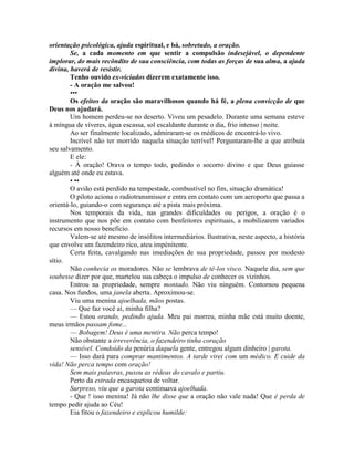 orientação psicológica, ajuda espiritual, e bá, sobretudo, a oração.
Se, a cada momento em que sentir a compulsão indesejável, o dependente
implorar, do mais recôndito de sua consciência, com todas as forças de sua alma, a ajuda
divina, haverá de resistir.
Tenho ouvido ex-viciados dizerem exatamente isso.
- A oração me salvou!
•••
Os efeitos da oração são maravilhosos quando há fé, a plena convicção de que
Deus nos ajudará.
Um homem perdeu-se no deserto. Viveu um pesadelo. Durante uma semana esteve
à míngua de víveres, água escassa, sol escaldante durante o dia, frio intenso | noite.
Ao ser finalmente localizado, admiraram-se os médicos de encontrá-lo vivo.
Incrível não ter morrido naquela situação terrível! Perguntaram-lhe a que atribuía
seu salvamento.
E ele:
- À oração! Orava o tempo todo, pedindo o socorro divino e que Deus guiasse
alguém até onde eu estava.
• ••
O avião está perdido na tempestade, combustível no fim, situação dramática!
O piloto aciona o radiotransmissor e entra em contato com um aeroporto que passa a
orientá-lo, guiando-o com segurança até a pista mais próxima.
Nos temporais da vida, nas grandes dificuldades ou perigos, a oração é o
instrumento que nos põe em contato com benfeitores espirituais, a mobilizarem variados
recursos em nosso beneficio.
Valem-se até mesmo de insólitos intermediários. Ilustrativa, neste aspecto, a história
que envolve um fazendeiro rico, ateu impénitente.
Certa feita, cavalgando nas imediações de sua propriedade, passou por modesto
sítio.
Não conhecia os moradores. Não se lembrava de tê-los visco. Naquele dia, sem que
soubesse dizer por que, martelou sua cabeça o impulso de conhecer os vizinhos.
Entrou na propriedade, sempre montado. Não viu ninguém. Contornou pequena
casa. Nos fundos, uma janela aberta. Aproximou-se.
Viu uma menina ajoelhada, mãos postas.
— Que faz você aí, minha filha?
— Estou orando, pedindo ajuda. Meu pai morreu, minha mãe está muito doente,
meus irmãos passam fome...
— Bobagem! Deus é uma mentira. Não perca tempo!
Não obstante a irreverência, o fazendeiro tinha coração
sensível. Condoído da penúria daquela gente, entregou algum dinheiro | garota.
— Isso dará para comprar mantimentos. A tarde virei com um médico. E cuide da
vida! Não perca tempo com oração!
Sem mais palavras, puxou as rédeas do cavalo e partiu.
Perto da estrada encasquetou de voltar.
Surpreso, viu que a garota continuava ajoelhada.
- Que ! isso menina! Já não lhe disse que a oração não vale nada! Que é perda de
tempo pedir ajuda ao Céu!
Eia fitou o fazendeiro e explicou humilde:
 