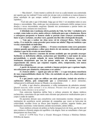 — Mas doutor!... Como manter a euforia de viver se a cada instante sou contrariada
por aqueles que me rodeiam? Como sentir-me em paz com a existência se nunca alcancei a
plena satisfação do que sempre sonhei? £ impossível ensaiar sorrisos, se pisamos
espinhos!...
- Você não sabe o que é felicidade. Julga que ser feliz 1 ver atendidos todos os seus
desejos e necessidades. Mas, ainda que isso acontecesse, continuaria infeliz, porque novos
desejos e novas necessidades surgiriam. Quando nos acostumamos a pensar muito em
nosso bem-estar, tornamo-nos insaciáveis.
A felicidade náo é nenhuma oferta gratuita da Vida. Ser feliz ! verdadeira arte
a exigir, como todas as artes, muito esforço e dedicação para que a dominemos. Raros
o conseguem porquanto os homens ainda se portam como crianças acostumadas a
bater os pés e reclamar, em altas vozes, quando náo lhes dão o brinquedo desejado.
— Vejo que o senhor me situa nesse rol de crianças! Bem... Talvez tenha
razão... E se assim for, como proceder para tornar-me adulta? Diga-me também o que
revela a maturidade no indivíduo.
- E simples — explica o médico. — O nosso crescimento como seres pensantes
começa quando aprendemos a olhar para dentro de nós mesmos, esforçando-nos por
eliminar o que há de errado em nosso intimo.
Se formos sinceros e usarmos da mesma acuidade que nos permite enxergar
facilmente as deficiências alheias, acabaremos por identificar o mal maior de nossa
personalidade, o grande culpado de nossa infelicidade. Chama-se ego/smo —
sentimento desajustante que nos faz pensar muito em nós mesmos, com total
esquecimento dos outros; que exijamos respeito, afeto, compreensão, sem nunca
oferecê-los a ninguém...
A partir do instante em que, sentindo o imenso prejuízo que o egoísmo impõe,
nos esforçamos por eliminá-lo, começamos a ser adultos.
E o homem adulto — aquele que sabe ser feliz — é o que tem plena consciência
de suas responsabilidades diante da Vida e da sociedade em que vive, observando-as
integralmente...
É o que jamais cogita em edificar um oásis particular, isolado das misérias e
sofrimentos alheios, pois compreende que a solidariedade é dever elementar,
indispensável à edificação da paz no Mundo e na consciência...
É, enfim, o que observa, plenamente, o velho ensinamento da sabedoria oriental:
Quando nasceste, todos sorriam e só tu choravas. Procura viver de forma que, quando
morreres, todos chorem e só tu sorrias!
Esta entrevista hipotética define bem o esforço pioneiro de alguns médicos
esclarecidos, conscientes de que muito mais eficiente que prescrever medicamentos para o
corpo é cuidar do espírito.
Os pacientes deixam seus consultórios com interessantes receitas: integrar-se em
instituições de assistência social; participar de campanhas que visem ao bem-estar da
coletividade; recolher livros ou discos para hospitais e prisões; angariar fundos para
instituições socorristas; visitar doentes; atender necessitados, adotar órfãos...
Esses médicos colocam em prática as lições inesquecíveis de Jesus, que há dois mil
anos ensinava a fórmula mágica do equilíbrio e da alegria: fazer ao semelhante o bem que
desejaríamos nos fosse feito.
Livro n° 1-1970 Para Viver a Grande Mensagem Crônicas e Histórias Editora:
FEB-Rio de Janeiro
 