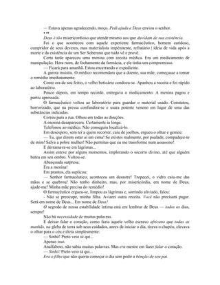 — Estava apenas agradecendo, moço. Pedi ajuda e Deus enviou o senhor.
• ••
Deus é tão misericordioso que atende mesmo aos que duvidam de sua existência.
Foi o que aconteceu com aquele experiente farmacêutico, homem caridoso,
cumpridor de seus deveres, mas materialista impénitente, refratário | ideia de vida após a
morte e da existência de um Ser Soberano que tudo vê e provê.
Certa tarde apareceu uma menina com receita médica. Era um medicamento de
manipulação. Hora ruim, de fechamento da farmácia, e ele tinha um compromisso.
— Ficará para amanhã. Estou encerrando o expediente.
A garota insistiu. O médico recomendara que a doente, sua mãe, começasse a tomar
o remédio imediatamente.
Como era de seu feitio, o velho boticário condoeu-se. Apanhou a receita e foi rápido
ao laboratório.
Pouco depois, em tempo recorde, entregava o medicamento. A menina pagou e
partiu apressada.
O farmacêutico voltou ao laboratório para guardar o material usado. Constatou,
horrorizado, que na pressa confundira-se e usara potente veneno em lugar de uma das
substâncias indicadas.
Correu para a rua. Olhou em todas as direções.
A menina desaparecera. Certamente ia longe.
Telefonou ao médico. Não conseguiu localizá-lo.
Em desespero, sem ter a quem recorrer, caiu de joelhos, ergueu o olhar e gemeu:
— Tu, que dizem estar aí em cima! Se existes realmente, por piedade, compadece-te
de mim! Salva a pobre mulher! Não permitas que eu me transforme num assassino!
E derramava-se em lágrimas...
Assim esteve por alguns momentos, implorando o socorro divino, até que alguém
bateu em seu ombro. Voltou-se.
Abençoada surpresa:
Era a menina!
Em prantos, ela suplicou:
— Senhor farmacêutico, aconteceu um desastre! Tropecei, o vidro caiu-me das
mãos e se quebrou! Não tenho dinheiro, mas, por misericórdia, em nome de Deus,
ajude-me! Minha mãe precisa do remédio!
O farmacêutico ergueu-se, limpou as lágrimas e, sorrindo aliviado, falou:
- Não se preocupe, minha filha. Aviarei outra receita. Você não precisará pagar.
Será em nome de Deus... Em nome de Deus!
O segredo de nossa estabilidade íntima está em lembrar de Deus — todos os dias,
sempre!
Não há necessidade de muitas palavras.
E deixar falar o coração, como fazia aquele velho escravo africano que todas as
manhãs, na gleba de terra sob seus cuidados, anres de iniciar o dia, tirava o chapéu, elevava
o olhar para o céu e dizia simplesmente:
— Sinhô! Preto veio tá qui...
Apenas isso.
Analfabeto, não sabia muitas palavras. Mas era mestre em fazer falar o coração.
— Sinhô! Preto veio tá qui...
Era o filho que não queria começar o dia sem pedir a bênção de seu pai.
 