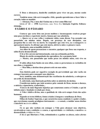E Deus o abençoava, dando-lhe condições para viver em paz, mesmo sendo
escravo.
Também nossa vida será tranquila e feliz, quando aprendermos a fazer falar o
coração, todas as manhãs:
— Abençoa, Pai, o meu dia! Ensina-me a viver como filho teu!
Livro n° 24 — 1998 Espiritismo, uma Nova Era Iniciação Espirita Editora:
FEB-Rio
0 SÁBIO E O PÁSSARO
Conta-se que certa feita um jovem maldoso e inconsequente resolveu pregar
uma peça em idoso e experiente mestre, famoso por sua sabedoria.
— Quero ver se esse velho é realmente sábio, como dizem. Vou esconder um
passarinho em minhas máos. Depois, em presença de seus discípulos, vou
perguntar-lhe se está vivo ou morto. Se responder que está vivo, eu o esmagarei e o
apresentarei morto. Se afirmar que está morto, abrirei a mão e o pássaro voará.
Realmente, uma armadilha infalível.
Aos olhos de quem presenciasse o encontro, qualquer que fosse sua resposta, o
sábio ficaria desmoralizado.
E lá se foi o jovem mal intencionado, com sua artimanha perfeita.
Diante do ancião acompanhado dos aprendizes, fez a pergunta fatal:
— Mestre, este passarinho que tenho preso em minhas mãos, está vivo ou
morto?
O sábio olhou bem fundo em seus olhos, como se perscrutasse os recônditos de
sua alma, e respondeu:
— Meu filho, o destino desse pássaro está em suas mãos.
• ••
Esta história pode ser sugestivo exemplo da perversidade que não vacila em
esmagar inocentes para conseguir seus objetivos.
Será, também, uma demonstração das excelências da sabedoria, a sobrepor-se
aos ardis da desonestidade.
E, sobretudo, uma ilustração perfeita sobre os mistérios do destino.
Consideram muitos que tudo acontece pela vontade de Deus, mesmo a doença,
a miséria, a ignorância, o infortúnio...
Trata-se da mais flagrante injustiça que cometemos contra o Criador, o pai de
infinito amor e bondade revelado por Jesus.
A Vida é dádiva divina, mas a qualidade de vida será sempre fruto das ações
humanas.
Segundo os textos bíblicos, fomos criados à imagem e semelhança de Deus.
Filhos do Senhor Supremo, o que caracteriza nossa condição é o poder criador,
que exercitamos usando prodigioso instrumento — a vontade, a moldar nosso destino
e interferir no destino alheio.
•••
Há os que não vacilam em esmagar a Vida para alcançar seus objetivos,
envolvendo-se com a ambição e a usura, a agressividade e a violência, a mentira e a
desonestidade, o vicio e o crime...
E há os que libertam a Vida, estimulando-a a ganhar as alturas, mãos abertas
 