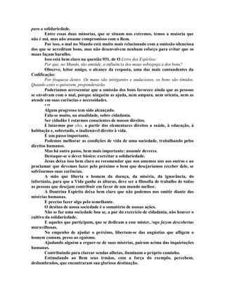 para a solidariedade.
Entre essas duas minorias, que se situam nos extremos, temos a maioria que
não é má, mas não assume compromisso com o Bem.
Por isso, o mal no Mundo está muito mais relacionado com a omissão silenciosa
dos que se acreditam bons, mas não desenvolvem nenhum esforço para evitar que os
maus façam barulho.
Isso está bem claro na questão 931, de O Livro dos Espíritos:
Por que, no Mundo, tão amiúde, a influência dos maus sobrepuja a dos bons?
Observe, leitor amigo, o alcance da resposta, uma das mais contundentes da
Codificação:
Por fraqueza destes. Os maus são intrigantes e audaciosos, os bons são tímidos.
Quando estes o quiserem, preponderarão.
Poderiamos acrescentar que a omissão dos bons favorece ainda que as pessoas
se envolvam com o mal, porque ninguém as ajuda, nem ampara, nem orienta, nem as
atende em suas carências e necessidades.
• ••
Algum progresso tem sido alcançado.
Fala-se muito, na atualidade, sobre cidadania.
Ser cidadão 1 estarmos conscientes de nossos direitos.
£ lutarmos por eles, a partir dos elementares direitos a saúde, à educação, à
habitação e, sobretudo, o inalienável direito à vida.
É um passo importante.
Podemos melhorar as condições de vida de uma sociedade, trabalhando pelos
direitos humanos.
Mas há outro passo, bem mais importante: assumir deveres.
Destaque-se o dever básico: exercitar a solidariedade.
Jesus deixa isso bem claro ao recomendar que nos amemos uns aos outros e ao
proclamar que devemos fazer pelo próximo o bem que desejaríamos receber dele, se
sofrêssemos suas carências.
A mão que liberta o homem da doença, da miséria, da ignorância, do
infortúnio, para que a Vida ganhe as alturas, deve ser a filosofia de trabalho de todas
as pessoas que desejam contribuir em favor de um mundo melhor.
A Doutrina Espirita deixa bem claro que não podemos nos omitir diante das
misérias humanas.
E preciso fazer algo pelo semelhante.
O destino de nossa sociedade é o somatório de nossas ações.
Não se faz uma sociedade boa se, a par do exercício de cidadania, não houver o
cultivo da solidariedade.
E aqueles que participam, que se dedicam a esse mister, /ogo fazem descobertas
maravilhosas.
No empenho de ajudar o próximo, libertam-se das angústias que afligem o
homem comum, preso ao egoísmo.
Ajudando alguém a erguer-se de suas misérias, pairam acima das inquietações
humanas.
Contribuindo para clarear sendas alheias, iluminam o próprio caminho.
Estimulando ao Bem seus irmãos, com a força do exemplo, percebem,
deslumbrados, que encontraram sua gloriosa destinação.
 