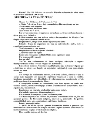 Livro n° 25 - 1998 0 Destino em suas mãos Histórias e dissertações sobre temas
de atualidade Editora: CEAC-Bauru
SURPRESA NA CASA DE PEDRO
Mateus, 8:14-16 Marcos, 1:29-39 Lucas, 4:37-44
.. .Simáo Pedro levou Jesus e dois companheiros, Tiago e João, ao seu lar.
Ao entrarem, uma surpresa:
A sogra de Pedro, em estado febril...
Jesus tomou-lhe as mãos.
Em breves momentos a temperatura normalizou-se. Ergueu-se bem disposta e
pôs-se a servir os visitantes.
Evidenciavam-se uma vez mais os poderes incomparáveis do Messias. Com
simples toque curava os mais variados males.
Surpreendente, amigo leitor, não foi a presença da febre.
Primeira defesa do organismo em face de determinados males, todos a
experimentamos eventualmente.
Nem | sogra morar com o genro.
O apóstolo tinha vocação para a santidade...
A surpresa foi ele ter sogra!
Pedro seria consagrado na Idade Média como o primeiro papa.
Um sumo pontífice casado!
Por que não?
Não há nos ensinamentos de Jesus qualquer referência a suposta
incompatibilidade entre a vocação religiosa e o matrimônio.
Em nenhum momento Jesus impõe o celibato como algo indispensável para que
o indivíduo se integre nas funções de orientador espiritual de uma comunidade,
mesmo um papa.
• ••
Nos serviços de atendimento fraterno, no Centro Espírita, constata-se que as
causas mais frequentes dos desajustes espirituais relacionam-se com os conflitos
familiares, sustentados por dificuldades de relacionamento, incontinência verbal,
problemas financeiros, educação dos filhos...
E complicado orientar os entrevistados com base apenas na teoria, sem
vivência familiar, envolvendo cônjuges e filhos. O conhecimento é importante, mas a
experiência é fundamental.
Imaginemos um cirurgião não familiarizado com o bisturi.
Um botânico que nunca lidou com plantas...
Um professor de dança que jamais ensaiou um passo...
Não havia imposição do celibato na primitiva comunidade cristã. Os fiéis, em
qualquer posição da hierarquia religiosa, casavam-se, conscientes da perfeita
compatibilidade entre seus compromissos espirituais e familiares.
Pedro é o exemplo maior.
A partir do século quarto, quando Constantino iniciou o processo que
transformaria o Cristianismo em religião oficial do Império Romano, o movimento se
institucionalizou e surgiu o profissionalismo religioso.
Houve, então, lamentáveis desvios.
 