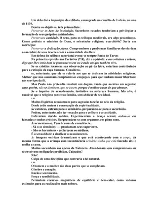 Um deles foi a imposição do celibato, consagrado no concilio de Latráo, no ano
de 1139.
Dentre os objetivos, três primordiais:
Preservar os bens da instituição. Sacerdotes casados tenderíam a privilegiar a
formação de seus próprios patrimônios.
Preservara castidade. O sexo, para os teólogos medievais, era algo pecaminoso.
Como podería o ministro de Deus, o orientador religioso, exercitá-lo? Seria um
sacrilégio!
Preservar a dedicação plena. Compromissos e problemas familiares desviariam
o sacerdote de seus deveres com a comunidade dos fiéis.
Em defesa do celibato sacerdotal evoca-se sempre Paulo de Tarso:
Na primeira epístola aos Coríntios (7:8), diz o apóstolo: e aos solteiros e viúvos,
digo que lhes seria bom se permanecessem no estado em que também vivo.
Se os cristãos levassem sua observação ao pé da letra, estariam contribuindo
para a extinção da raça humana. Considera-
se, entretanto, que ele se referia aos que se dedicam às atividades religiosas.
Melhor que náo assumam compromissos conjugais para que tenham maior liberdade
nos serviços da fé.
Mas Paulo náo pretendia insutuir um dogma, tanto que acentua em seguida:
caso, porém, não se dominem, que se casem, porque é melhor casar do que abrasar.
Se o impulso do acasalamento, instintivo na natureza humana, fala alto, é
razoável que o religioso constitua família, sem abdicar de seu ideal.
• ••
Muitos Espíritos reencarnam para sagradas tarefas no seio da religião.
Desde cedo sentem a convocação da espiritualidade.
Se católicos, entram para o seminário, preparando-se para o sacerdócio.
Podem, entretanto, não ter vocação para o celibato e a castidade.
Enfrentam dorida solidão. Experimentam o desejo sexual, ardem-se em
fantasias e sonhos eróticos. Surpreendem-se com orgasmos em pleno sono.
Arormentam-se. Tem dramas de consciência...
- Sá o os demônios! — proclamam seus superiores.
- São os hormônios - esclarecem os médicos.
É a sexualidade a sinalizar o acasalamento.
As imagens oníricas dramatizam o que está acontecendo com o corpo, da
mesma forma que a criança com incontinência urinária sonha que está fazendo xixi e
molha a cama.
Muitos sucumbem aos apelos da Natureza. Abandonam seus compromissos ou
se envolvem em ligações proibidas. Culpados?
Não!
Culpa de uma disciplina que contraria a lei natural.
• ••
O homem e a mulher são duas partes que se completam.
Cérebro e coração.
Razão e sentimento.
Força e sensibilidade.
Permutam recursos magnéticos de equilíbrio e bem-estar, como valiosos
estímulos para as realizações mais nobres.
 