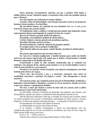 Salvo, portanto, circunstâncias especiais, em que a própria Vida impõe a
solidão afetiva, ou por voluntária opção, o casamento surge como um caminho natural
para o Homem.
Isso não impede sua realização no campo religioso.
Grandes vultos da Humanidade, com atuação marcante em favor do progresso
humano, foram casados e tiveram filhos.
Há um ditado famoso, de exaltação do sexo feminino: Por trás de um grande
homem há sempre uma grande mulher.
No Espiritismo, onde o celibato é escolha pessoal, jamais uma imposição, temos
representantes ilustres participando de respeitável time dos casados1
.
Bezerra de Menezes, grande médico da pobreza...
Peixotinho, extraordinário médium de efeitos físicos...
Cairbar Schutel, valoroso pioneiro do jornalismo espírita...
Herminio Miranda, notável escritor...
Hernani Guimarães Andrade, baluarte da pesquisa espirita.
O exemplo maior está no próprio Codificador.
Allan Kardec tinha em sua esposa, Amélie Boudet, inestimável colaboradora.
• ••
Há, porém, algo imperioso que devemos observar:
Se é um erro o homem negligenciar a família humana para cuidar da família
universal, não menos equivocado está aquele que se dedica exclusivamente à família
humana, esquecendo-se da família universal.
Concretizada a união de dois corações enamorados que se realizam nos
cuidados e nas alegrias do lar, muitos casais tendem a ver no círculo familiar o início e
o fim de suas iniciativas e preocupações.
Prendem-se ao conceito estreito de família como ligação consanguínea, um clube
fechado pelas chaves do sangue.
Nesses lares são precárias a paz e a harmonia, porquanto suas raízes de
estabilidade emocional e espiritual são frágeis e curtas - não ultrapassam o torrão
doméstico.
Para pessoas assim, que compõem grande parcela da Humanidade, problemas e
limitações, contrariedades e dissabores, normais na Terra, tornam-se dramas terríveis,
sempre que atingem o agrupamento familiar.
Por isso, o amor que inspira o anseio de uma vida em comum, onde os fílhos
apresentam-se como frutos abençoados
de afetividade, somente se manterá em plenitude, sem enganos, sem temores, sem
desequilíbrios, quando suas raízes se estenderem além das paredes estreitas do lar.
Não há nada mais edificante e belo que o exemplo de corações que se amam, unidos
no mesmo propósito de exercitar a fraternidade, participando de obras sociais e serviços
religiosos, em busca da suprema realização humana — a integração na família universal.
O acasalamento nos realiza como filhos do homem.
A solidariedade nos realiza como filhos de Deus.
E se amamos a família consanguínea e muito nos preocupamos com ela,
multiplicando rogativas ao céu em seu benefício, recordemos que Jesus foi até a sogra de
Pedro porque Pedro estava com Jesus.
Livro n° 26 — 1999 Levanta-te!
Vida de Jesus. Primeiro ano de apostolado Editora: CEAC-Bauru
 