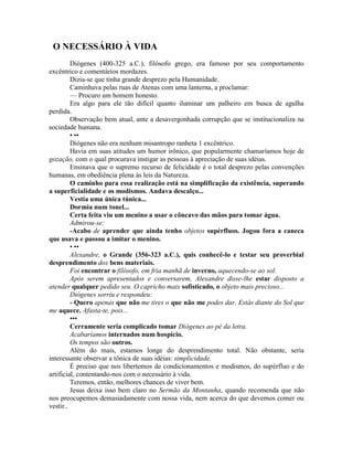 O NECESSÁRIO À VIDA
Diógenes (400-325 a.C.), filósofo grego, era famoso por seu comportamento
excêntrico e comentários mordazes.
Dizia-se que tinha grande desprezo pela Humanidade.
Caminhava pelas ruas de Atenas com uma lanterna, a proclamar:
— Procuro um homem honesto.
Era algo para ele tão difícil quanto iluminar um palheiro em busca de agulha
perdida.
Observação bem atual, ante a desavergonhada corrupção que se institucionaliza na
sociedade humana.
• ••
Diógenes não era nenhum misantropo ranheta 1 excêntrico.
Havia em suas atitudes um humor irônico, que popularmente chamaríamos hoje de
gozação, com o qual procurava instigar as pessoas à apreciação de suas idéias.
Ensinava que o supremo recurso de felicidade é o total desprezo pelas convenções
humanas, em obediência plena às leis da Natureza.
O caminho para essa realização está na simplificação da existência, superando
a superficialidade e os modismos. Andava descalço...
Vestia uma única túnica...
Dormia num tonel...
Certa feita viu um menino a usar o côncavo das mãos para tomar água.
Admirou-se:
-Acabo de aprender que ainda tenho objetos supérfluos. Jogou fora a caneca
que usava e passou a imitar o menino.
• ••
Alexandre, o Grande (356-323 a.C.), quis conhecê-lo e testar seu proverbial
desprendimento dos bens materiais.
Foi encontrar o filósofo, em fria manhã de inverno, aquecendo-se ao sol.
Após serem apresentados e conversarem, Alexandre disse-lhe estar disposto a
atender qualquer pedido seu. O capricho mais sofisticado, o objeto mais precioso...
Diógenes sorriu e respondeu:
- Quero apenas que não me tires o que não me podes dar. Estás diante do Sol que
me aquece. Afasta-te, pois...
•••
Cerramente seria complicado tomar Diógenes ao pé da letra.
Acabaríamos internados num hospício.
Os tempos são outros.
Além do mais, estamos longe do desprendimento total. Não obstante, seria
interessante observar a tônica de suas idéias: simplicidade.
É preciso que nos libertemos de condicionamentos e modismos, do supérfluo e do
artificial, contentando-nos com o necessário à vida.
Teremos, então, melhores chances de viver bem.
Jesus deixa isso bem claro no Sermão da Montanha, quando recomenda que não
nos preocupemos demasiadamente com nossa vida, nem acerca do que devemos comer ou
vestir..
 
