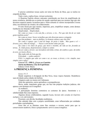 E preciso centralizar nossas ações em torno do Reino de Deus, que se realiza no
empenho do Bem.
Tudo o mais, explica Jesus, virá por acréscimo.
A Doutrina Espírita oferece marcante contribuição em favor da simplificação de
nossa existência, abrindo-nos as portas do mundo espiritual para nos mostrar algo que não
devemos esquecer jamais: levaremos para o Além somente os valores incorporados à nossa
alma, nos domínios da virtude e do conhecimento.
O resto ficará por aqui mesmo, imperioso, pois, simplificar sempre, como destaca
Guilherme de Almeida (1890-1969):
Simplicidade... Simplicidade...
Ser como as rosas, o céu sem fim, a árvore, o rio... Por que não há de ser toda
gente também assim?
Ser como as rosas: bocas vermelhas que não disseram nunca a ninguém
que têm perfumes... mas as abelbas e os homens sabem o que elas têm!
Ser como o espaço, que é azul de longe, de perto é nada... Mas quem o vê —
árvores, aves, olhos de monge... — busca-o sem mesmo saber por que.
Ser como o rio cheio de graça, que move o moinho, dá vida ao lar, fecunda as
terras... E, rindo passa, despretensioso, sempre a cantar.
Ou ser como a árvore: aos lavradores dá lenha e fruto, dá sombra e pais; dá ninho
às aves, ao inseto, flores...
Mas nada sabe do bem que faz.
Felicidade — sonho sombrio!
Feliz í o simples que sabe ser como o ar, as rosas, a árvore, o rio: simples, mas
simples sem o saber!
Livro n° 27 - 1999 J., j Luzes no Caminho
stórias da História, à luz do Espiritismo
Editora: CEAC-Bauru
A PRESENÇA FEMININA
Lucas, 8:1-3
Dando sequência à divulgação da Boa Nova, Jesus viajava bastante. Desdobrava
suas atividades pelas cidades da Galileia.
Estagiava cada vez menos em Cafarnaum.
Além dos apóstolos, outros aprendizes o acompanhavam.
Havia, ainda, importante grupo que, em face das próprias tradições judaicas, não
aparece com destaque nos Evangelhos:
As mulheres.
A participação feminina contrariava os costumes da época. Anonimato e a
subalternidade lhes eram impostos.
Algumas dessas colaboradoras, segundo Lucas, haviam sido curadas de Espíritos
malignos e de enfermidades.
Possuíam, sem dúvida, faculdades mediúnicas.
Não sabendo lidar com a própria sensibilidade, eram influenciadas por entidades
perturbadas e perturbadoras.
Jesus não só as libertara como lhes ensinara o recurso maior para que se
conservassem saudáveis, física e psiquicamente: servir à causa evangélica.
 