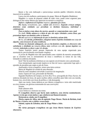 Quem o faz com dedicação e perseverança sustenta padrão vibratório elevado,
inacessível às sombras.
Lucas cita três mulheres, participantes do grupo: Maria de Magdala (Madalena).
Magdala é o nome de pequena cidade de onde viera, usado como cognome para
distingui-la das outras Marias que aparecem na narrativa evangélica.
Sofrera a influência de Espíritos impuros, afastados por Jesus.
Diz Lucas, textualmente, que:.. saímm sete demônios. Segundo crenças antigas,
demônios eram entidades que presidiam os destinos humanos, individual e
coletivamente.
Para os judeus eram almas dos mortos, quando se comprometiam com o mal.
Na idade Média adotou-se a ideia de que são anjos rebelados contra Deus, que
pretendem impor seu domínio sobre os homens.
Há um equivoco na informação de que os demônios saíram dela.
Se ria, sem dúvida, problemático, imaginar tantos Espíritos instalados no corpo de
alguém, como invasores de uma residência.
Mesmo na chamada subjugação, em que há domínio completo, os obsessores não
substituem o obsidiado na máquina física, nem coabitam com ele. Apenas impõem sua
vontade, induzindo-o a fazer o que não deseja.
Tantos Espíritos juntos passam impressão de uma equipe organizada para
atormentá-la, provavelmente exercitando vingança.
A jovem de Magdala tem sido apresentada como símbolo da meretriz arrependida,
que se encantou com os ensinamentos de Jesus e modificou os rumos de sua vida,
tornando-se ardorosa discípula.
Será? Não há nenhuma referência ao seu suposto envolvimento com a prostituição.
Essa interpretação equivocada inspira-se no fato de Lucas a apresentar logo após o
episódio da pecadora que ungiu os pés de Jesus.
Analisando o texto evangélico, temos uma única certeza:
Maria de Magdala foi curada de uma obsessão.
Situá-la como mundana convertida é exercício de imaginação.
Joana. Esposa de Cuza, procurador de Herodes.
Segundo Humberto de Campos, no livro Boa Nova, psicografia de Chico Xavier, foi
ardorosa discípula de Jesus, de quem recebeu sábios conselhos para lidar com seu marido,
homem rico, envolvido com tricas da política e vida desregrada.
Após sua morte, Joana dedicou-se aos labores evangélicos e teria sido martirizada
no circo romano, em glorioso testemunho de suas convicções.
Suzana.
Nada sabemos dela.
Lucas limita-se a enunciar seu nome.
O evangelista observa que havia mais mulheres, sem citá-las nominalmente.
Apenas revela que eram muitas e que colaboravam financeiramente.
Destacam-se, ainda, nos Evangelhos:
Maria, esposa de Alfeu, máe do apóstolo Tiago Menor. Maria de Betânia, irmã
de Marta e Lázaro, este o célebre ressuscitado.
Salomé, esposa de Zebedeu, máe de Tiago Maior e João.
• ••
Há várias passagens evangélicas em que Jesus liberta homens de Espíritos
obsessores.
 